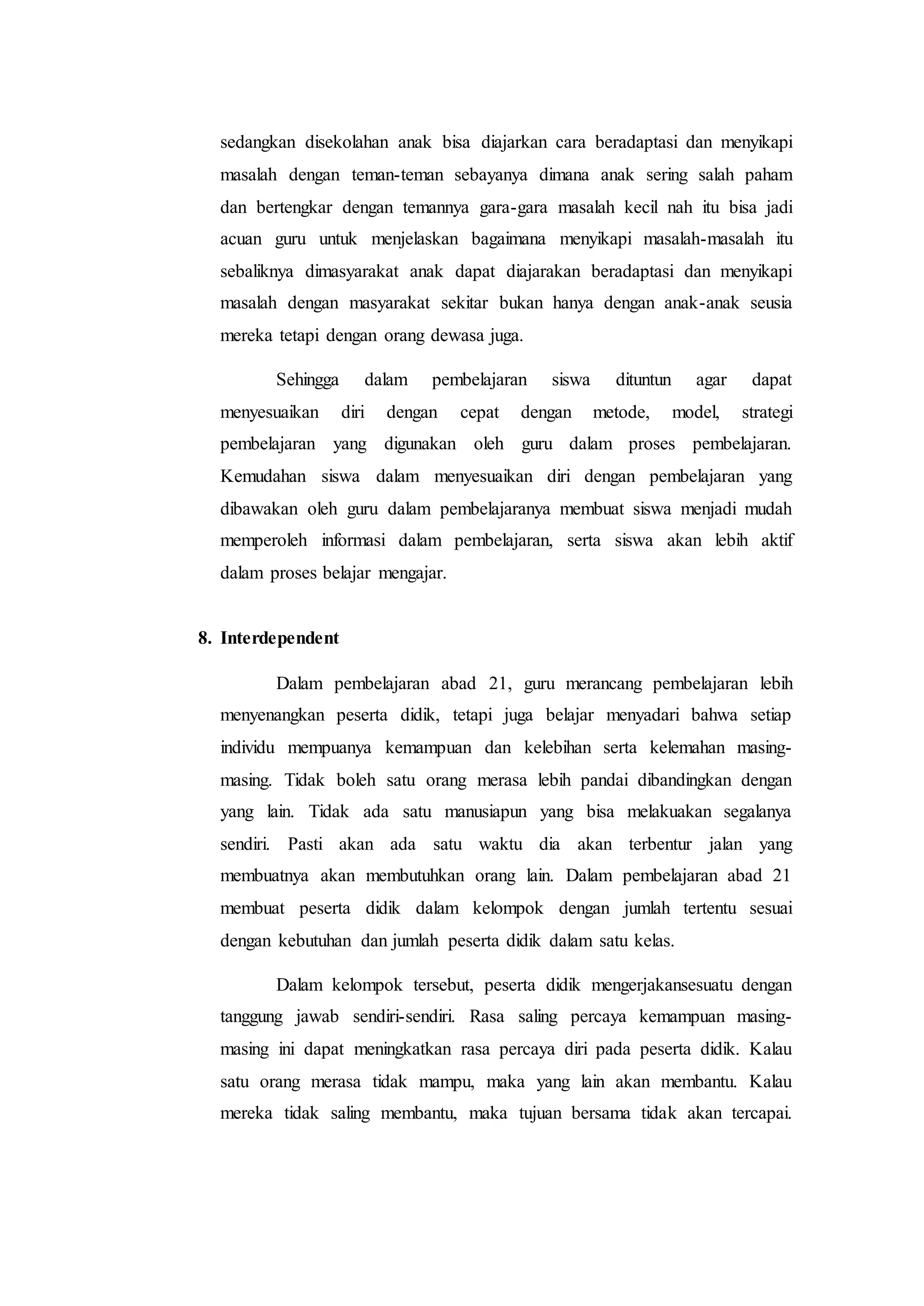 sedangkan disekolahan anak bisa diajarkan cara beradaptasi dan menyikapi
masalah dengan teman-teman sebayanya dimana anak sering salah paham
dan bertengkar dengan temannya gara-gara masalah kecil nah itu bisa jadi
acuan guru untuk menjelaskan bagaimana menyikapi masalah-masalah itu
sebaliknya dimasyarakat anak dapat diajarakan beradaptasi dan menyikapi
masalah dengan masyarakat sekitar bukan hanya dengan anak-anak seusia
mereka tetapi dengan orang dewasa juga.
Sehingga dalam pembelajaran siswa dituntun agar dapat
menyesuaikan diri dengan cepat dengan metode, model, strategi
pembelajaran yang digunakan oleh guru dalam proses pembelajaran.
Kemudahan siswa dalam menyesuaikan diri dengan pembelajaran yang
dibawakan oleh guru dalam pembelajaranya membuat siswa menjadi mudah
memperoleh informasi dalam pembelajaran, serta siswa akan lebih aktif
dalam proses belajar mengajar.
8. Interdependent
Dalam pembelajaran abad 21, guru merancang pembelajaran lebih
menyenangkan peserta didik, tetapi juga belajar menyadari bahwa setiap
individu mempuanya kemampuan dan kelebihan serta kelemahan masing-
masing. Tidak boleh satu orang merasa lebih pandai dibandingkan dengan
yang lain. Tidak ada satu manusiapun yang bisa melakuakan segalanya
sendiri. Pasti akan ada satu waktu dia akan terbentur jalan yang
membuatnya akan membutuhkan orang lain. Dalam pembelajaran abad 21
membuat peserta didik dalam kelompok dengan jumlah tertentu sesuai
dengan kebutuhan dan jumlah peserta didik dalam satu kelas.
Dalam kelompok tersebut, peserta didik mengerjakansesuatu dengan
tanggung jawab sendiri-sendiri. Rasa saling percaya kemampuan masing-
masing ini dapat meningkatkan rasa percaya diri pada peserta didik. Kalau
satu orang merasa tidak mampu, maka yang lain akan membantu. Kalau
mereka tidak saling membantu, maka tujuan bersama tidak akan tercapai.
 