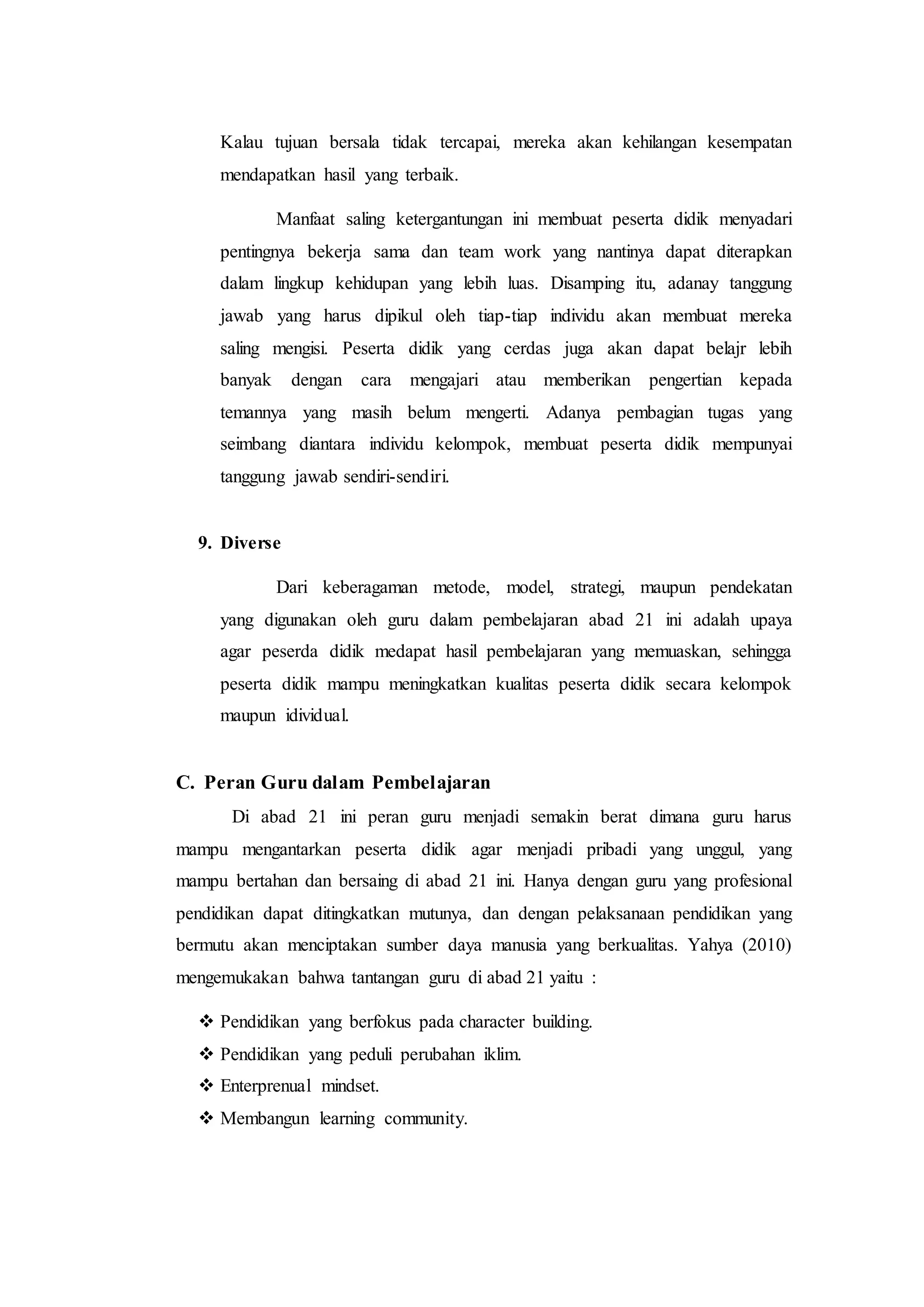 Kalau tujuan bersala tidak tercapai, mereka akan kehilangan kesempatan
mendapatkan hasil yang terbaik.
Manfaat saling ketergantungan ini membuat peserta didik menyadari
pentingnya bekerja sama dan team work yang nantinya dapat diterapkan
dalam lingkup kehidupan yang lebih luas. Disamping itu, adanay tanggung
jawab yang harus dipikul oleh tiap-tiap individu akan membuat mereka
saling mengisi. Peserta didik yang cerdas juga akan dapat belajr lebih
banyak dengan cara mengajari atau memberikan pengertian kepada
temannya yang masih belum mengerti. Adanya pembagian tugas yang
seimbang diantara individu kelompok, membuat peserta didik mempunyai
tanggung jawab sendiri-sendiri.
9. Diverse
Dari keberagaman metode, model, strategi, maupun pendekatan
yang digunakan oleh guru dalam pembelajaran abad 21 ini adalah upaya
agar peserda didik medapat hasil pembelajaran yang memuaskan, sehingga
peserta didik mampu meningkatkan kualitas peserta didik secara kelompok
maupun idividual.
C. Peran Guru dalam Pembelajaran
Di abad 21 ini peran guru menjadi semakin berat dimana guru harus
mampu mengantarkan peserta didik agar menjadi pribadi yang unggul, yang
mampu bertahan dan bersaing di abad 21 ini. Hanya dengan guru yang profesional
pendidikan dapat ditingkatkan mutunya, dan dengan pelaksanaan pendidikan yang
bermutu akan menciptakan sumber daya manusia yang berkualitas. Yahya (2010)
mengemukakan bahwa tantangan guru di abad 21 yaitu :
 Pendidikan yang berfokus pada character building.
 Pendidikan yang peduli perubahan iklim.
 Enterprenual mindset.
 Membangun learning community.
 