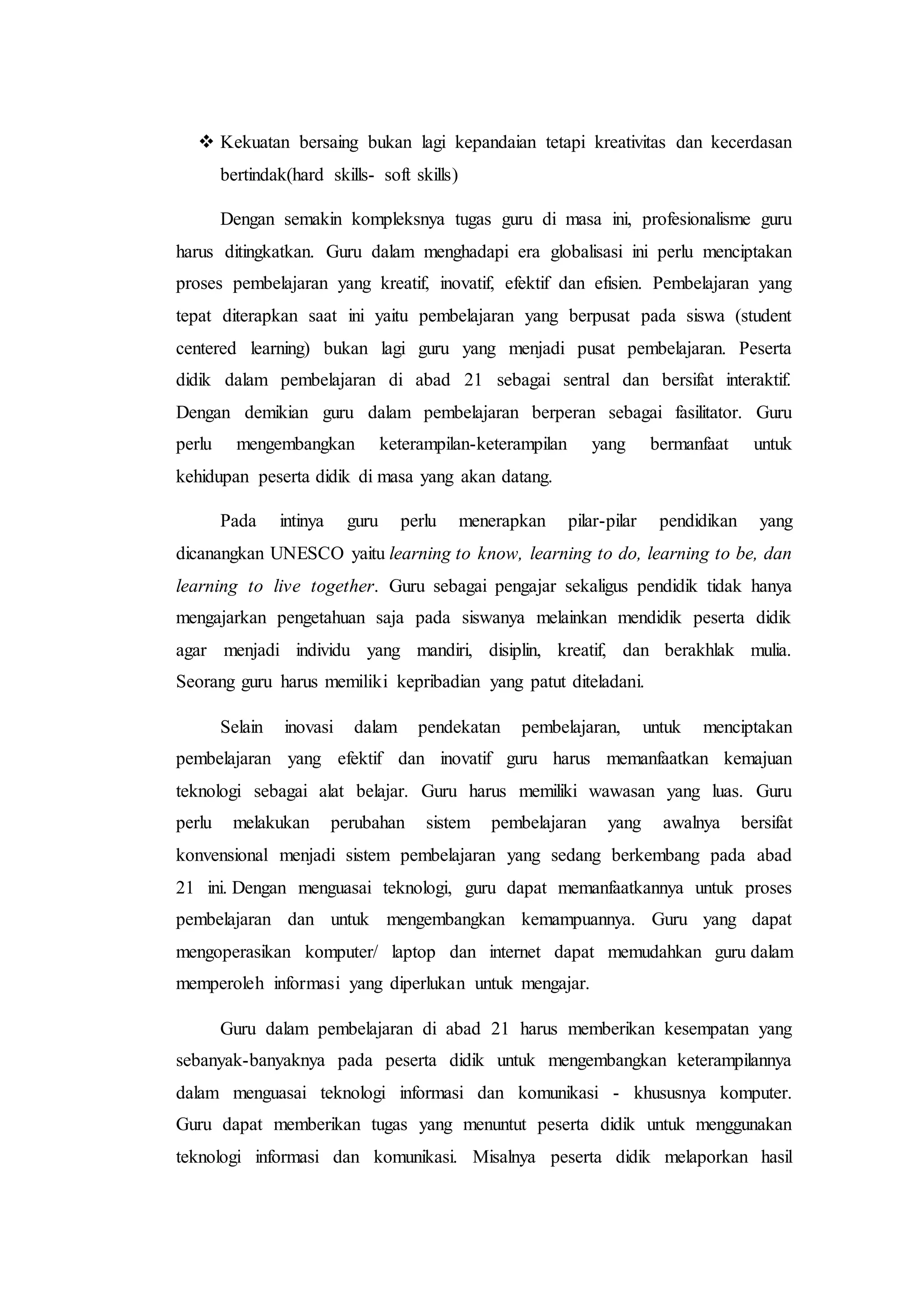  Kekuatan bersaing bukan lagi kepandaian tetapi kreativitas dan kecerdasan
bertindak(hard skills- soft skills)
Dengan semakin kompleksnya tugas guru di masa ini, profesionalisme guru
harus ditingkatkan. Guru dalam menghadapi era globalisasi ini perlu menciptakan
proses pembelajaran yang kreatif, inovatif, efektif dan efisien. Pembelajaran yang
tepat diterapkan saat ini yaitu pembelajaran yang berpusat pada siswa (student
centered learning) bukan lagi guru yang menjadi pusat pembelajaran. Peserta
didik dalam pembelajaran di abad 21 sebagai sentral dan bersifat interaktif.
Dengan demikian guru dalam pembelajaran berperan sebagai fasilitator. Guru
perlu mengembangkan keterampilan-keterampilan yang bermanfaat untuk
kehidupan peserta didik di masa yang akan datang.
Pada intinya guru perlu menerapkan pilar-pilar pendidikan yang
dicanangkan UNESCO yaitu learning to know, learning to do, learning to be, dan
learning to live together. Guru sebagai pengajar sekaligus pendidik tidak hanya
mengajarkan pengetahuan saja pada siswanya melainkan mendidik peserta didik
agar menjadi individu yang mandiri, disiplin, kreatif, dan berakhlak mulia.
Seorang guru harus memiliki kepribadian yang patut diteladani.
Selain inovasi dalam pendekatan pembelajaran, untuk menciptakan
pembelajaran yang efektif dan inovatif guru harus memanfaatkan kemajuan
teknologi sebagai alat belajar. Guru harus memiliki wawasan yang luas. Guru
perlu melakukan perubahan sistem pembelajaran yang awalnya bersifat
konvensional menjadi sistem pembelajaran yang sedang berkembang pada abad
21 ini. Dengan menguasai teknologi, guru dapat memanfaatkannya untuk proses
pembelajaran dan untuk mengembangkan kemampuannya. Guru yang dapat
mengoperasikan komputer/ laptop dan internet dapat memudahkan guru dalam
memperoleh informasi yang diperlukan untuk mengajar.
Guru dalam pembelajaran di abad 21 harus memberikan kesempatan yang
sebanyak-banyaknya pada peserta didik untuk mengembangkan keterampilannya
dalam menguasai teknologi informasi dan komunikasi - khususnya komputer.
Guru dapat memberikan tugas yang menuntut peserta didik untuk menggunakan
teknologi informasi dan komunikasi. Misalnya peserta didik melaporkan hasil
 