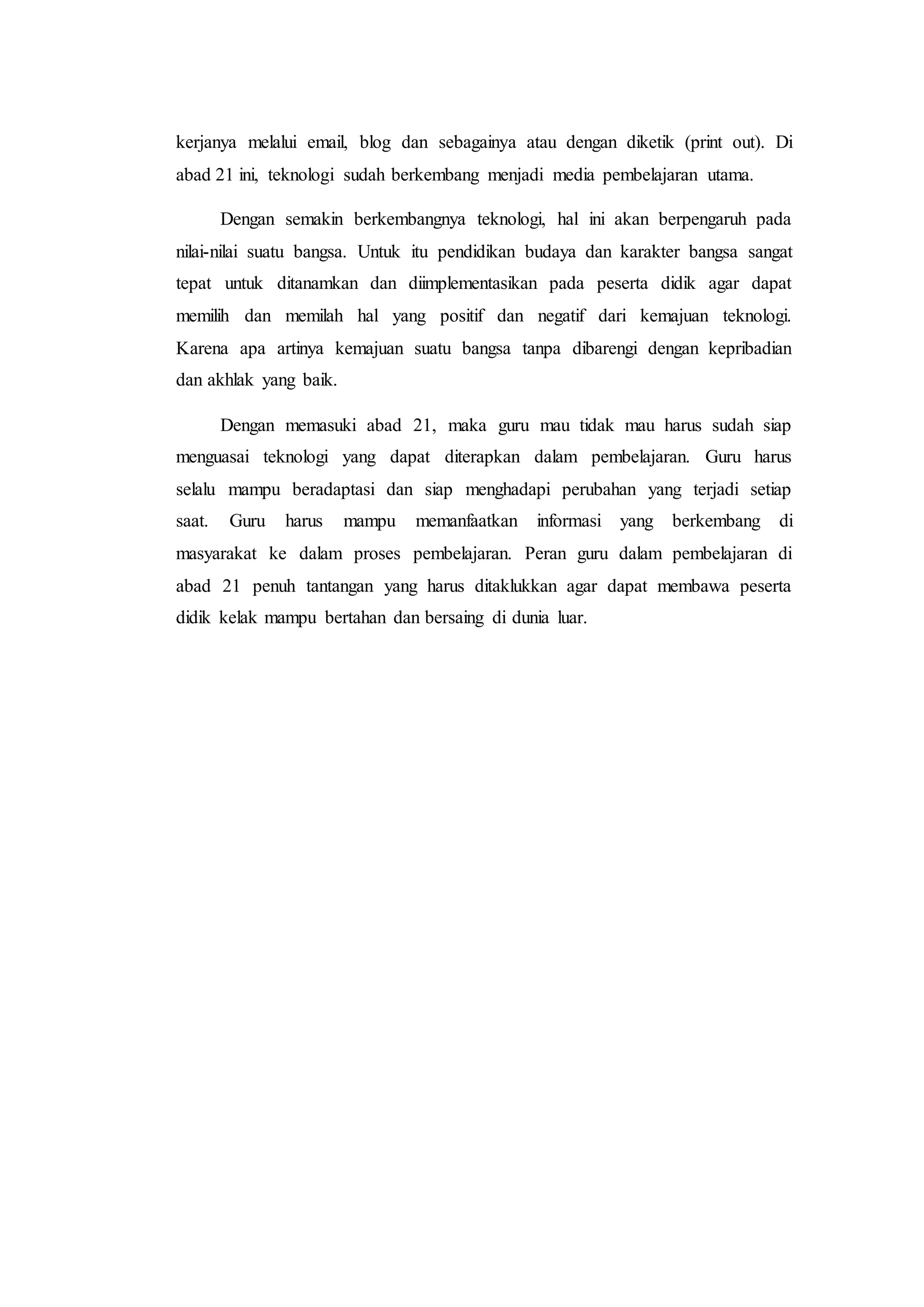 kerjanya melalui email, blog dan sebagainya atau dengan diketik (print out). Di
abad 21 ini, teknologi sudah berkembang menjadi media pembelajaran utama.
Dengan semakin berkembangnya teknologi, hal ini akan berpengaruh pada
nilai-nilai suatu bangsa. Untuk itu pendidikan budaya dan karakter bangsa sangat
tepat untuk ditanamkan dan diimplementasikan pada peserta didik agar dapat
memilih dan memilah hal yang positif dan negatif dari kemajuan teknologi.
Karena apa artinya kemajuan suatu bangsa tanpa dibarengi dengan kepribadian
dan akhlak yang baik.
Dengan memasuki abad 21, maka guru mau tidak mau harus sudah siap
menguasai teknologi yang dapat diterapkan dalam pembelajaran. Guru harus
selalu mampu beradaptasi dan siap menghadapi perubahan yang terjadi setiap
saat. Guru harus mampu memanfaatkan informasi yang berkembang di
masyarakat ke dalam proses pembelajaran. Peran guru dalam pembelajaran di
abad 21 penuh tantangan yang harus ditaklukkan agar dapat membawa peserta
didik kelak mampu bertahan dan bersaing di dunia luar.
 
