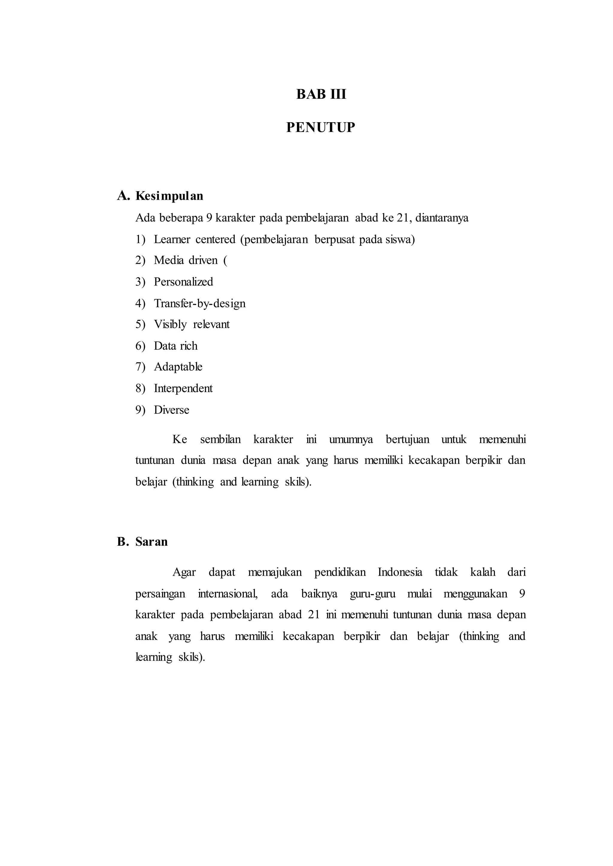 BAB III
PENUTUP
A. Kesimpulan
Ada beberapa 9 karakter pada pembelajaran abad ke 21, diantaranya
1) Learner centered (pembelajaran berpusat pada siswa)
2) Media driven (
3) Personalized
4) Transfer-by-design
5) Visibly relevant
6) Data rich
7) Adaptable
8) Interpendent
9) Diverse
Ke sembilan karakter ini umumnya bertujuan untuk memenuhi
tuntunan dunia masa depan anak yang harus memiliki kecakapan berpikir dan
belajar (thinking and learning skils).
B. Saran
Agar dapat memajukan pendidikan Indonesia tidak kalah dari
persaingan internasional, ada baiknya guru-guru mulai menggunakan 9
karakter pada pembelajaran abad 21 ini memenuhi tuntunan dunia masa depan
anak yang harus memiliki kecakapan berpikir dan belajar (thinking and
learning skils).
 