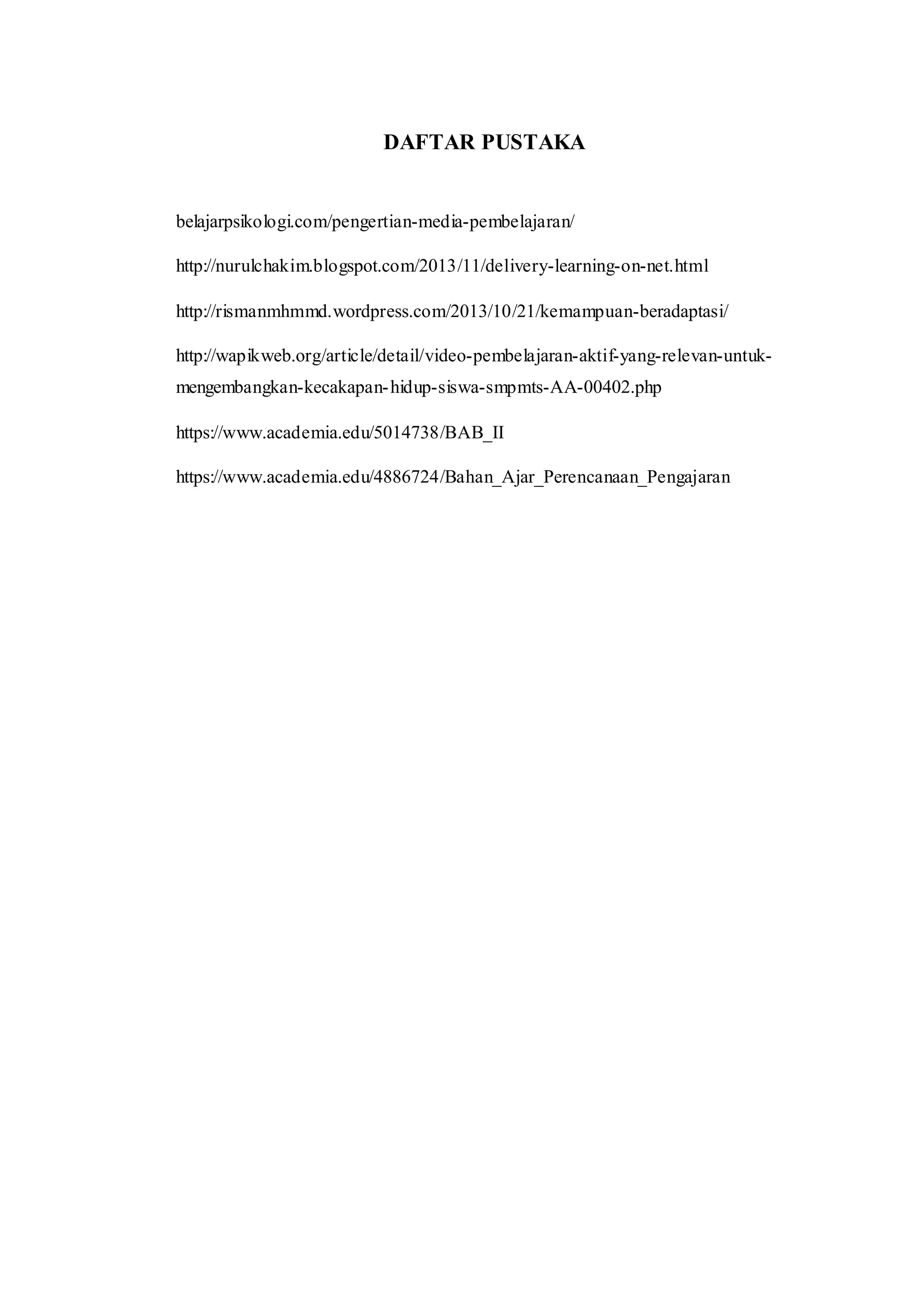 DAFTAR PUSTAKA
belajarpsikologi.com/pengertian-media-pembelajaran/
http://nurulchakim.blogspot.com/2013/11/delivery-learning-on-net.html
http://rismanmhmmd.wordpress.com/2013/10/21/kemampuan-beradaptasi/
http://wapikweb.org/article/detail/video-pembelajaran-aktif-yang-relevan-untuk-
mengembangkan-kecakapan-hidup-siswa-smpmts-AA-00402.php
https://www.academia.edu/5014738/BAB_II
https://www.academia.edu/4886724/Bahan_Ajar_Perencanaan_Pengajaran
 