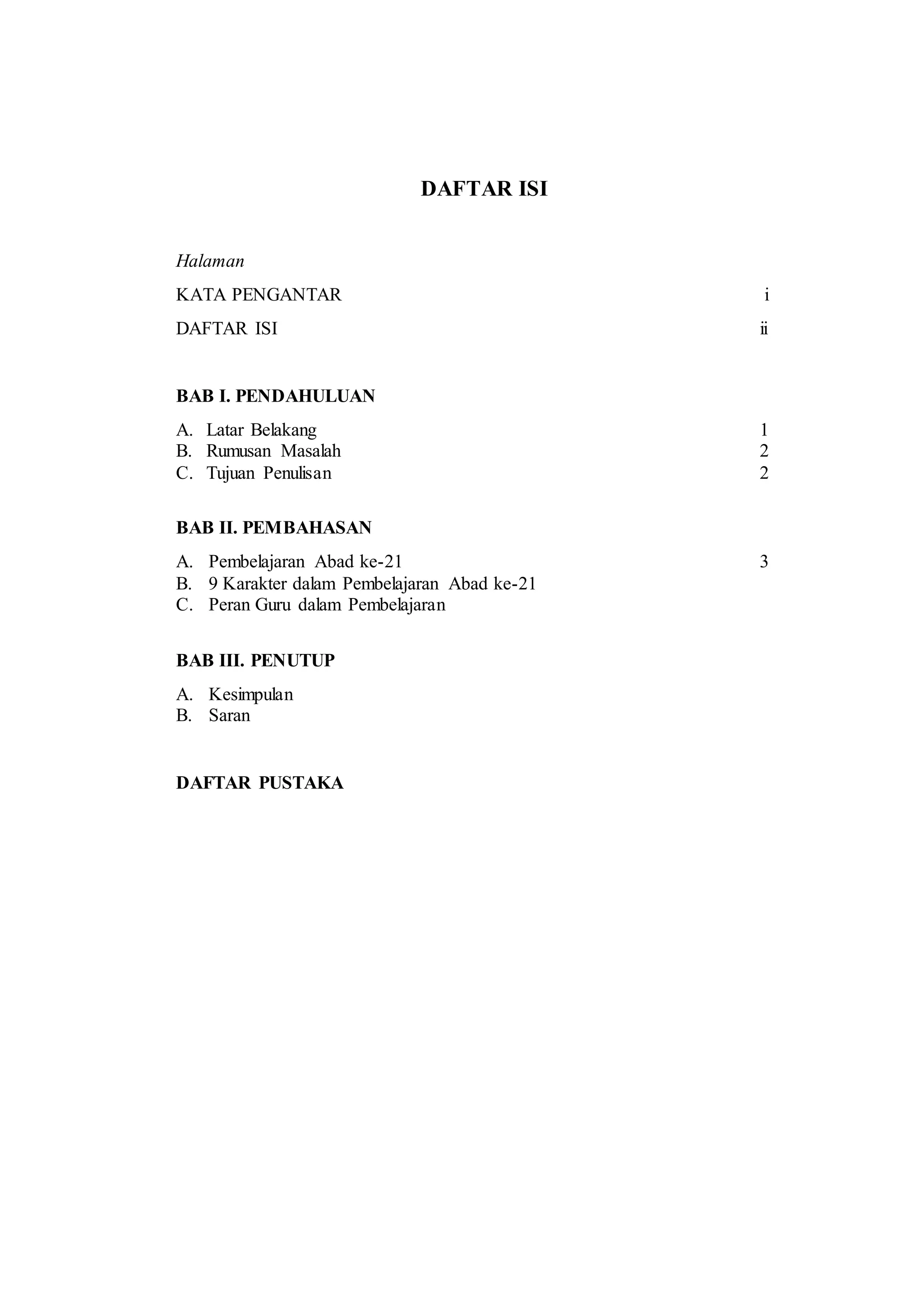 DAFTAR ISI
Halaman
KATA PENGANTAR i
DAFTAR ISI ii
BAB I. PENDAHULUAN
A. Latar Belakang 1
B. Rumusan Masalah 2
C. Tujuan Penulisan 2
BAB II. PEMBAHASAN
A. Pembelajaran Abad ke-21 3
B. 9 Karakter dalam Pembelajaran Abad ke-21
C. Peran Guru dalam Pembelajaran
BAB III. PENUTUP
A. Kesimpulan
B. Saran
DAFTAR PUSTAKA
 