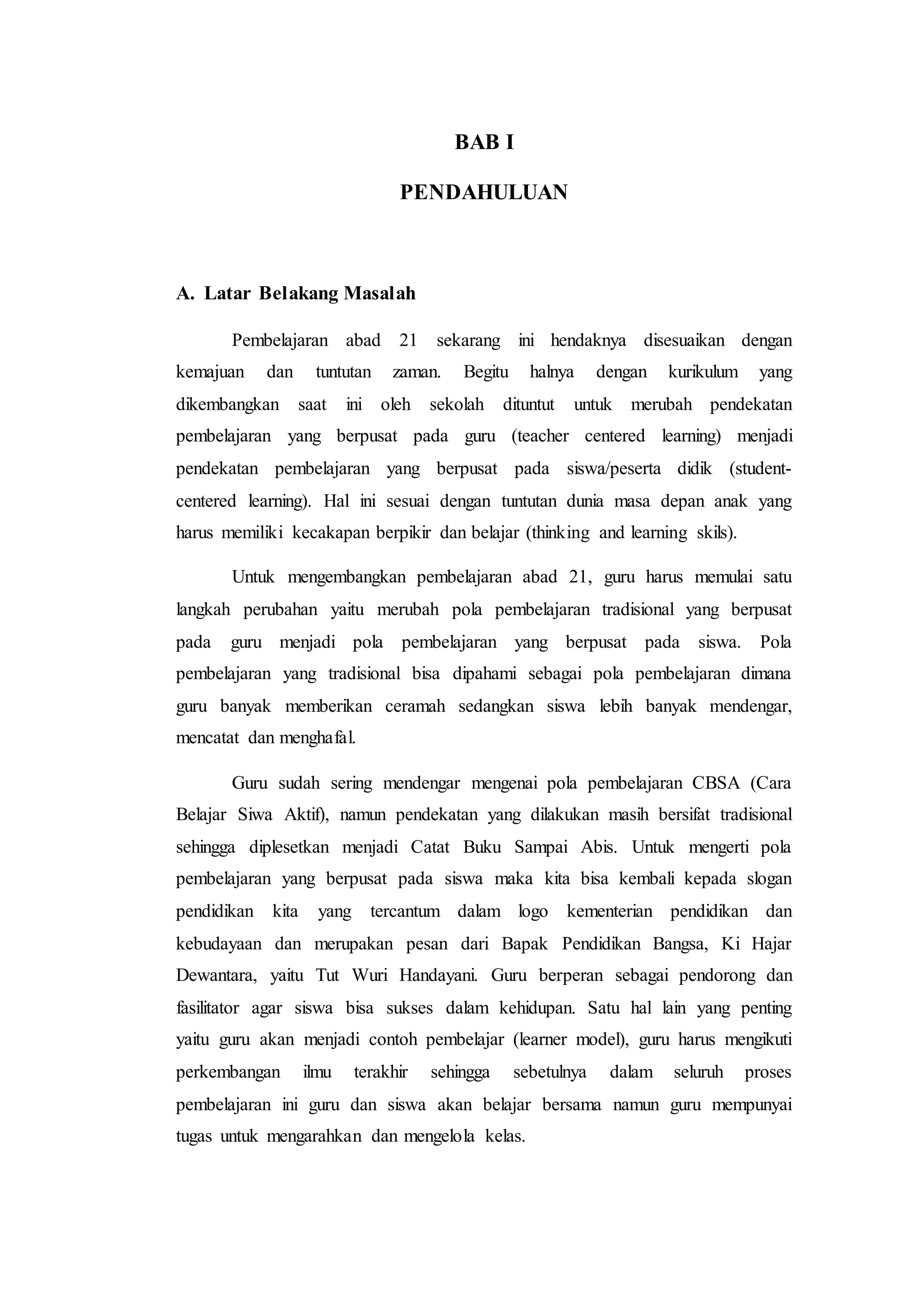 BAB I
PENDAHULUAN
A. Latar Belakang Masalah
Pembelajaran abad 21 sekarang ini hendaknya disesuaikan dengan
kemajuan dan tuntutan zaman. Begitu halnya dengan kurikulum yang
dikembangkan saat ini oleh sekolah dituntut untuk merubah pendekatan
pembelajaran yang berpusat pada guru (teacher centered learning) menjadi
pendekatan pembelajaran yang berpusat pada siswa/peserta didik (student-
centered learning). Hal ini sesuai dengan tuntutan dunia masa depan anak yang
harus memiliki kecakapan berpikir dan belajar (thinking and learning skils).
Untuk mengembangkan pembelajaran abad 21, guru harus memulai satu
langkah perubahan yaitu merubah pola pembelajaran tradisional yang berpusat
pada guru menjadi pola pembelajaran yang berpusat pada siswa. Pola
pembelajaran yang tradisional bisa dipahami sebagai pola pembelajaran dimana
guru banyak memberikan ceramah sedangkan siswa lebih banyak mendengar,
mencatat dan menghafal.
Guru sudah sering mendengar mengenai pola pembelajaran CBSA (Cara
Belajar Siwa Aktif), namun pendekatan yang dilakukan masih bersifat tradisional
sehingga diplesetkan menjadi Catat Buku Sampai Abis. Untuk mengerti pola
pembelajaran yang berpusat pada siswa maka kita bisa kembali kepada slogan
pendidikan kita yang tercantum dalam logo kementerian pendidikan dan
kebudayaan dan merupakan pesan dari Bapak Pendidikan Bangsa, Ki Hajar
Dewantara, yaitu Tut Wuri Handayani. Guru berperan sebagai pendorong dan
fasilitator agar siswa bisa sukses dalam kehidupan. Satu hal lain yang penting
yaitu guru akan menjadi contoh pembelajar (learner model), guru harus mengikuti
perkembangan ilmu terakhir sehingga sebetulnya dalam seluruh proses
pembelajaran ini guru dan siswa akan belajar bersama namun guru mempunyai
tugas untuk mengarahkan dan mengelola kelas.
 