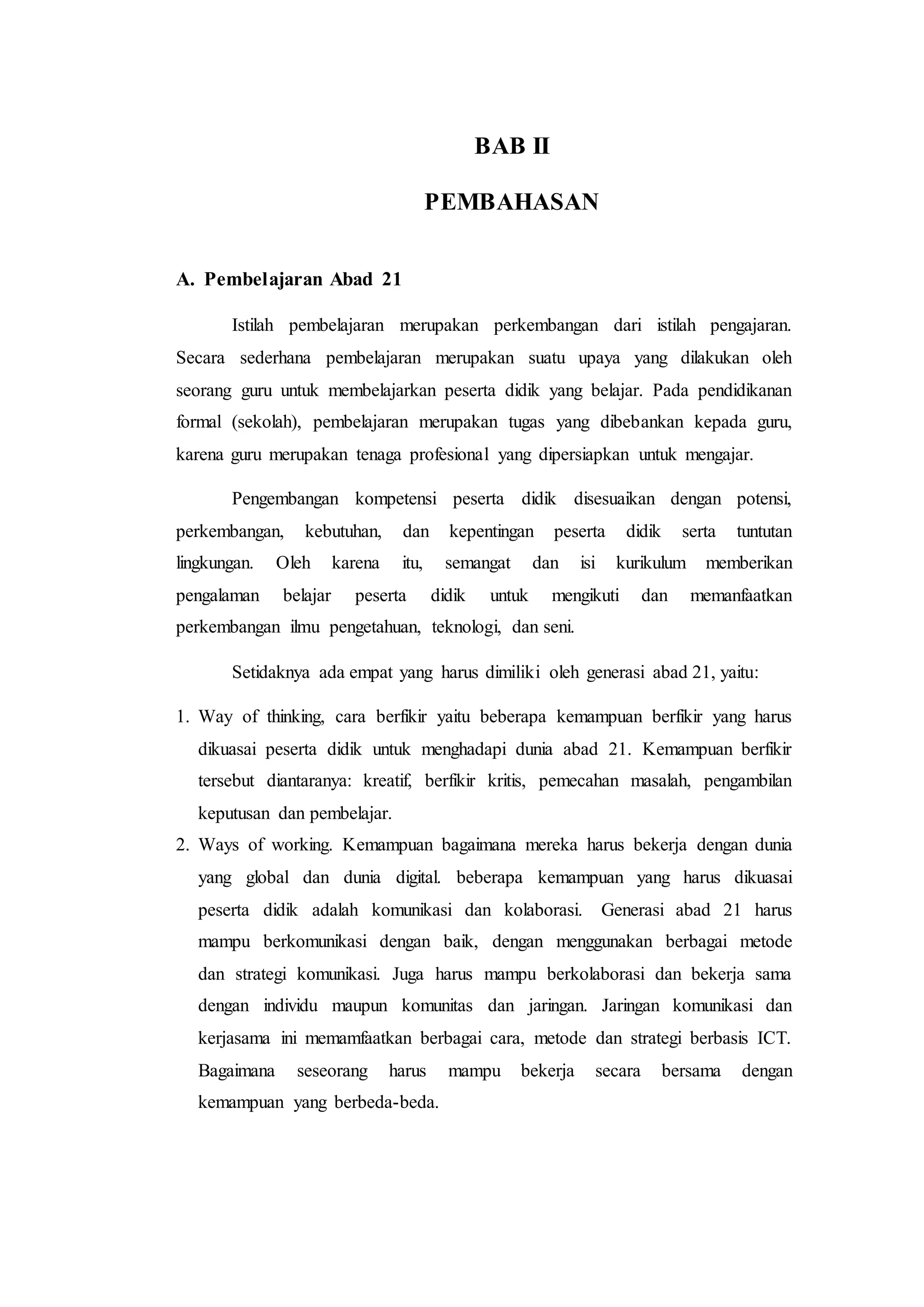 BAB II
PEMBAHASAN
A. Pembelajaran Abad 21
Istilah pembelajaran merupakan perkembangan dari istilah pengajaran.
Secara sederhana pembelajaran merupakan suatu upaya yang dilakukan oleh
seorang guru untuk membelajarkan peserta didik yang belajar. Pada pendidikanan
formal (sekolah), pembelajaran merupakan tugas yang dibebankan kepada guru,
karena guru merupakan tenaga profesional yang dipersiapkan untuk mengajar.
Pengembangan kompetensi peserta didik disesuaikan dengan potensi,
perkembangan, kebutuhan, dan kepentingan peserta didik serta tuntutan
lingkungan. Oleh karena itu, semangat dan isi kurikulum memberikan
pengalaman belajar peserta didik untuk mengikuti dan memanfaatkan
perkembangan ilmu pengetahuan, teknologi, dan seni.
Setidaknya ada empat yang harus dimiliki oleh generasi abad 21, yaitu:
1. Way of thinking, cara berfikir yaitu beberapa kemampuan berfikir yang harus
dikuasai peserta didik untuk menghadapi dunia abad 21. Kemampuan berfikir
tersebut diantaranya: kreatif, berfikir kritis, pemecahan masalah, pengambilan
keputusan dan pembelajar.
2. Ways of working. Kemampuan bagaimana mereka harus bekerja dengan dunia
yang global dan dunia digital. beberapa kemampuan yang harus dikuasai
peserta didik adalah komunikasi dan kolaborasi. Generasi abad 21 harus
mampu berkomunikasi dengan baik, dengan menggunakan berbagai metode
dan strategi komunikasi. Juga harus mampu berkolaborasi dan bekerja sama
dengan individu maupun komunitas dan jaringan. Jaringan komunikasi dan
kerjasama ini memamfaatkan berbagai cara, metode dan strategi berbasis ICT.
Bagaimana seseorang harus mampu bekerja secara bersama dengan
kemampuan yang berbeda-beda.
 