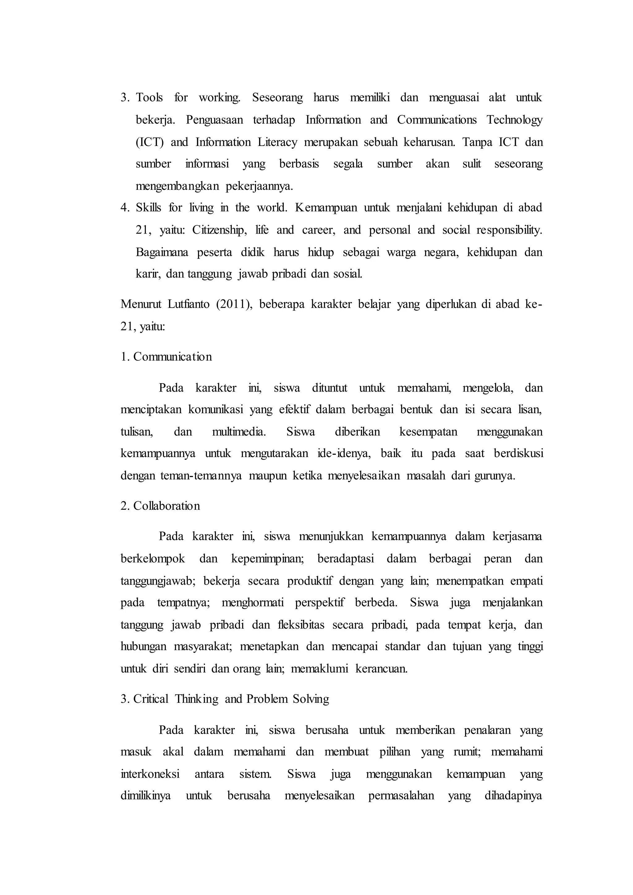 3. Tools for working. Seseorang harus memiliki dan menguasai alat untuk
bekerja. Penguasaan terhadap Information and Communications Technology
(ICT) and Information Literacy merupakan sebuah keharusan. Tanpa ICT dan
sumber informasi yang berbasis segala sumber akan sulit seseorang
mengembangkan pekerjaannya.
4. Skills for living in the world. Kemampuan untuk menjalani kehidupan di abad
21, yaitu: Citizenship, life and career, and personal and social responsibility.
Bagaimana peserta didik harus hidup sebagai warga negara, kehidupan dan
karir, dan tanggung jawab pribadi dan sosial.
Menurut Lutfianto (2011), beberapa karakter belajar yang diperlukan di abad ke-
21, yaitu:
1. Communication
Pada karakter ini, siswa dituntut untuk memahami, mengelola, dan
menciptakan komunikasi yang efektif dalam berbagai bentuk dan isi secara lisan,
tulisan, dan multimedia. Siswa diberikan kesempatan menggunakan
kemampuannya untuk mengutarakan ide-idenya, baik itu pada saat berdiskusi
dengan teman-temannya maupun ketika menyelesaikan masalah dari gurunya.
2. Collaboration
Pada karakter ini, siswa menunjukkan kemampuannya dalam kerjasama
berkelompok dan kepemimpinan; beradaptasi dalam berbagai peran dan
tanggungjawab; bekerja secara produktif dengan yang lain; menempatkan empati
pada tempatnya; menghormati perspektif berbeda. Siswa juga menjalankan
tanggung jawab pribadi dan fleksibitas secara pribadi, pada tempat kerja, dan
hubungan masyarakat; menetapkan dan mencapai standar dan tujuan yang tinggi
untuk diri sendiri dan orang lain; memaklumi kerancuan.
3. Critical Thinking and Problem Solving
Pada karakter ini, siswa berusaha untuk memberikan penalaran yang
masuk akal dalam memahami dan membuat pilihan yang rumit; memahami
interkoneksi antara sistem. Siswa juga menggunakan kemampuan yang
dimilikinya untuk berusaha menyelesaikan permasalahan yang dihadapinya
 