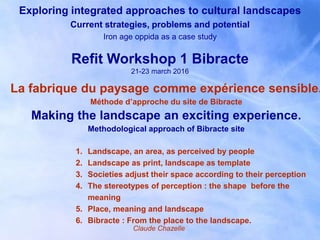 Exploring integrated approaches to cultural landscapes
Current strategies, problems and potential
Iron age oppida as a case study
Refit Workshop 1 Bibracte
21-23 march 2016
1. Landscape, an area, as perceived by people
2. Landscape as print, landscape as template
3. Societies adjust their space according to their perception
4. The stereotypes of perception : the shape before the
meaning
5. Place, meaning and landscape
6. Bibracte : From the place to the landscape.
La fabrique du paysage comme expérience sensible.
Méthode d’approche du site de Bibracte
Making the landscape an exciting experience.
Methodological approach of Bibracte site
Claude Chazelle
 