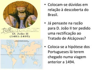 Colocam-se dúvidas em relação à descoberta do Brasil. Já pensaste na razão para D. João II ter pedido uma rectificação ao Tratado de Alcáçovas? Coloca-se a hipótese dos Portugueses lá terem chegado numa viagem anterior a 1494. 