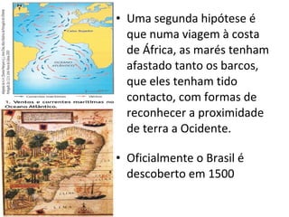 Uma segunda hipótese é que numa viagem à costa de África, as marés tenham afastado tanto os barcos, que eles tenham tido contacto, com formas de reconhecer a proximidade de terra a Ocidente. Oficialmente o Brasil é descoberto em 1500 
