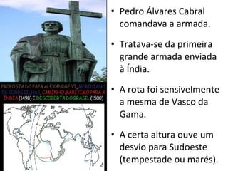 Pedro Álvares Cabral comandava a armada. Tratava-se da primeira grande armada enviada à Índia. A rota foi sensivelmente a mesma de Vasco da Gama. A certa altura ouve um desvio para Sudoeste (tempestade ou marés). 