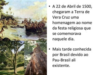 A 22 de Abril de 1500, chegaram a Terra de Vera Cruz uma homenagem ao nome da festa religiosa que se comemorava naquele dia. Mais tarde conhecida por Brasil devido ao Pau-Brasil ali existente. 