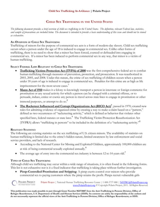 Child Sex Trafficking At-A-Glance | Polaris Project
CHILD SEX TRAFFICKING IN THE UNITED STATES
The following document provides a brief overview of child sex trafficking in the United States. The definition, relevant Federal law, statistics,
and sample of prosecutions are included below. The document is intended to provide a basic understanding of this issue and should not be viewed
as exhaustive.
AN OVERVIEW OF CHILD SEX TRAFFICKING
Trafficking of minors for the purpose of commercial sex acts is a form of modern-day slavery. Child sex trafficking
occurs when a person under the age of 18 is induced to engage in commercial sex. Unlike other forms of
trafficking, there is no need to show that a minor has been forced, coerced or defrauded into engaging in
commercial sex. If a minor has been induced to perform commercial sex in any way, that minor is a victim of
human trafficking.
SELECT FEDERAL LAWS RELEVANT TO CHILD SEX TRAFFICKING
• Trafficking Victims Protection Act (TVPA) of 2000 was the first comprehensive federal act to combat
human trafficking through measures of prevention, protection, and prosecution. It was reauthorized in
2003, 2005, and 2008. Under this statute, the crime of sex trafficking of children occurs when a person
under 18 years of age is induced to engage in commercial sex. Penalties for this crime are as high as life
imprisonment for the most severe cases.
1
• Mann Act of 1910 makes it a felony to knowingly transport a person in interstate or foreign commerce for
prostitution or any sexual activity for which a person can be charged with a criminal offense, or to
persuade, induce, entice or coerce any person to travel across state lines to engage in prostitution or other
immoral purposes, or attempt to do so.
2
• The Racketeer Influenced and Corrupt Organizations Act (RICO Act)
3
, passed in 1970, created new
rules for admitting evidence of organized crime by creating a way to make a claim based on a “pattern,”
defined as two occurrences of “racketeering activity,” which is defined as behavior that violates other
specified laws, federal statutes or state laws.
4
The Trafficking Victim Protection Reauthorization Act
(TVPRA) allows “trafficking in persons” to be included in the definition of a “racketeering activity.”
5
RELEVANT STATISTICS
The following are existing statistics on the sex trafficking of U.S. citizen minors. The availability of statistics on
human trafficking is limited due to the crime’s hidden nature, limited awareness by law enforcement and social
service providers, and lack of research.
• According to the National Center for Missing and Exploited Children, approximately 100,000 children are
at risk of being commercial sexually exploited annually.
6
• The average age of entry into the commercial sex industry is between 12 to 14 years old.
7
TYPES OF CHILD SEX TRAFFICKING
Although child sex trafficking may occur within a wide range of situations, it is often found in the following forms.
This list is not exhaustive nor is it a fixed indicator that trafficking is taking place without further investigation.
• Pimp-Controlled Prostitution and Stripping: A pimp exerts control over minors who provide
commercial sex to paying customers where the pimp retains the profit. Pimps recruit vulnerable girls
Polaris Project | National Human Trafficking Resource Center | 1-888-3737-888 | NHTRC@PolarisProject.org
www.PolarisProject.org © Copyright Polaris Project, 2011. All Rights Reserved.
This publication was made possible in part through Grant Number 90ZV0087 from the Anti-Trafficking in Persons Division, Office of
Refugee Resettlement, U.S. Department of Health and Human Services (HHS). Its contents are solely the responsibility of the authors and
do not necessarily represent the official views of the Anti-Trafficking in Persons Division, Office of Refugee Resettlement, or HHS.
 