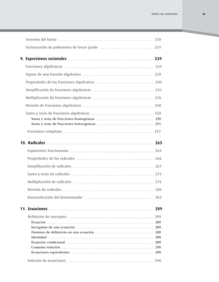 Teorema del factor 230
Factorización de polinomios de tercer grado 231
9. Expresiones racionales 239
Fracciones algebraicas 239
Signos de una fracción algebraica 239
Propiedades de las fracciones algebraicas 240
Simpliﬁcación de fracciones algebraicas 241
Multiplicación de fracciones algebraicas 245
División de fracciones algebraicas 248
Suma y resta de fracciones algebraicas 250
Suma y resta de fracciones homogéneas 250
Suma y resta de fracciones heterogéneas 251
Fracciones complejas 257
10. Radicales 265
Exponentes fraccionarios 265
Propiedades de los radicales 266
Simpliﬁcación de radicales 267
Suma y resta de radicales 272
Multiplicación de radicales 275
División de radicales 280
Racionalización del denominador 282
11. Ecuaciones 289
Deﬁnición de conceptos 289
Ecuación 289
Incógnitas de una ecuación 289
Dominio de deﬁnición en una ecuación 289
Identidad 289
Ecuación condicional 289
Conjunto solución 290
Ecuaciones equivalentes 290
Solución de ecuaciones 290
ix
Índice de contenido
 