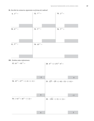 87
Operaciones fundamentales con los números reales
II. Escribe los números siguientes en forma de radical.
9. 31 2
/
5
10. 81 4
/
5
11. 91 2
/
5
12. 71 3
/
5
13. 52 3
/
5
14. 103 4
/
5
15. 24 5
/
5
16. 53 2
/
=
III. Evalúa estas expresiones.
17. 64 81
1 3 1 2
/ /
2 5
25
18. 25 27 2 1
1 2 1 3
1 2 2 1 2 5
( ) ( )
9
19. ( ) ( )
2 1 2 2 5
8 36 2
1 3 1 2
6
20. 8 27 8
2 3 1 3 0
1 2 2 5
( )
0
21. 27 8 10 5 11
3 3
2 1 2 2 2 2 5
( ) ( ) ( )
23
22. 2 2 2 1 2 5
64 9 3
3
( ) ( )
2
 