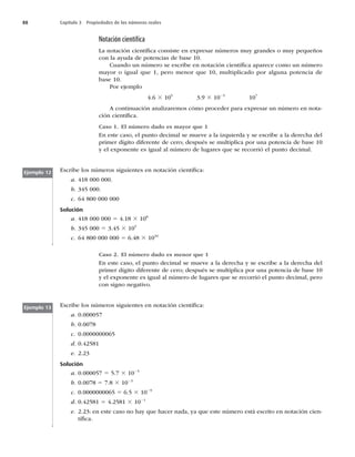 88 Capítulo 3 Propiedades de los números reales
Notación cientíﬁca
La notación cientíﬁca consiste en expresar números muy grandes o muy pequeños
con la ayuda de potencias de base 10.
Cuando un número se escribe en notación cientíﬁca aparece como un número
mayor o igual que 1, pero menor que 10, multiplicado por alguna potencia de
base 10.
Por ejemplo
4.6 3 105
3.9 3 1025
107
A continuación analizaremos cómo proceder para expresar un número en nota-
ción cientíﬁca.
Caso 1. El número dado es mayor que 1
En este caso, el punto decimal se mueve a la izquierda y se escribe a la derecha del
primer dígito diferente de cero; después se multiplica por una potencia de base 10
y el exponente es igual al número de lugares que se recorrió el punto decimal.
Escribe los números siguientes en notación cientíﬁca:
a. 418 000 000.
b. 345 000.
c. 64 800 000 000
Solución
a. 418 000 000 5 4.18 3 108
b. 345 000 5 3.45 3 105
c. 64 800 000 000 5 6.48 3 1010
Ejemplo 12
Ejemplo 13
Caso 2. El número dado es menor que 1
En este caso, el punto decimal se mueve a la derecha y se escribe a la derecha del
primer dígito diferente de cero; después se multiplica por una potencia de base 10
y el exponente es igual al número de lugares que se recorrió el punto decimal, pero
con signo negativo.
Escribe los números siguientes en notación cientíﬁca:
a. 0.000057
b. 0.0078
c. 0.0000000065
d. 0.42581
e. 2.23
Solución
a. 0.000057 5 5.7 3 1025
b. 0.0078 5 7.8 3 1023
c. 0.0000000065 5 6.5 3 1029
d. 0.42581 5 4.2581 3 1021
e. 2.23: en este caso no hay que hacer nada, ya que este número está escrito en notación cien-
tíﬁca.
 