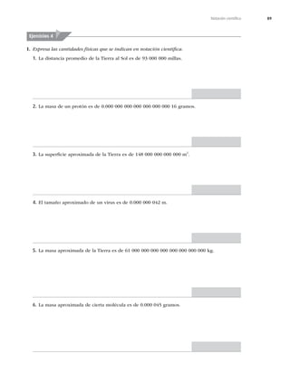 89
Notación cientíﬁca
I. Expresa las cantidades físicas que se indican en notación cientíﬁca.
Ejercicios 4
1. La distancia promedio de la Tierra al Sol es de 93 000 000 millas.
2. La masa de un protón es de 0.000 000 000 000 000 000 000 16 gramos.
3. La superﬁcie aproximada de la Tierra es de 148 000 000 000 000 m2
.
4. El tamaño aproximado de un virus es de 0.000 000 042 m.
5. La masa aproximada de la Tierra es de 61 000 000 000 000 000 000 000 000 kg.
6. La masa aproximada de cierta molécula es de 0.000 045 gramos.
 