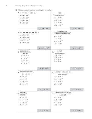 90 Capítulo 3 Propiedades de los números reales
II. Efectúa estas operaciones en notación cientíﬁca.
7. 45 000 000 3 0.000 14 5
a. 6.3 3 1011
b. 6.3 3 1023
c. 6.3 3 103
d. 6.3 3 104
8. 245 000 000 3 0.000 016 5
a. 3.92 3 103
b. 3.92 3 1013
c. 3.92 3 1023
d. 3.92 3 104
3.
0 000 000 014
7 000 000
.
5
a. 2 3 1023
b. 2 3 1015
c. 2 3 103
d. 2 3 10215
4.
9 000 000 000 000
300 000 000
5
a. 3 3 105
b. 3 3 104
c. 3 3 1024
d. 3 3 1020
5.
150 000
0 00003
.
5
a. 5 3 109
b. 5 3 1029
c. 5 3 1027
d. 5 3 107
6.
4000
0 000000002
.
5
a. 2 3 106
b. 2 3 1026
c. 2 3 1012
d. 2 3 10212
7.
0 000000008
0 0000000000000002
.
.
5
a. 4 3 107
b. 4 3 1027
c. 4 3 10225
d. 4 3 1025
8.
0 0025
500000000000
.
5
a. 5 3 1027
b. 5 3 10215
c. 5 3 107
d. 5 3 1015
9.
0 00006 0 000 000 08
1200 000 000
. .
3
5
a. 4 3 10221
b. 4 3 10222
c. 4 3 10223
d. 4 3 105
10.
4900000000 0 00001
0 000007
3
5
.
.
a. 7 3 1022
b. 7 3 1010
c. 7 3 1029
d. 7 3 109
c. 6.3 3 103
a. 3.92 3 103
d. 2 3 10215
b. 3 3 104
a. 5 3 109
c. 2 3 1012
a. 4 3 107
b. 5 3 10215
a. 4 3 10221
d. 7 3 109
 