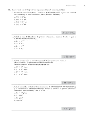 91
Notación cientíﬁca
III. Resuelve cada uno de los problemas siguientes utilizando notación cientíﬁca.
11. La distancia promedio de Marte a la Tierra es de 35 000 000 millas. Expresa esta cantidad
en kilómetros y en notación cientíﬁca. (Nota: 1 milla 5 1.609 km)
a. 5.96 3 107
km
b. 5.63 3 108
km
c. 5.63 3 1027
km
d. 5.63 3 107
km
12. Calcula la masa de 15 millones de protones si la masa de cada uno de ellos es igual a
0.000 000 000 000 000 000 16 g.
a. 2.4 3 10212
b. 2.4 3 10211
c. 2.4 3 10210
d. 2.4 3 10214
13. Calcula cuántas veces es mayor la masa de la Tierra que la de un protón si:
Masa de la Tierra 5 5980 000 000 000 000 000 000 000
Masa del protón 5 0.000 000 000 000 000 000 16g
a. 3.7 3 1045
veces
b. 3.7 3 1040
veces
c. 3.7 3 1043
veces
d. 3.7 3 1046
veces
14. Calcula la densidad media de la Tierra si su masa es de 5980 000 000 000 000 000 000 000 kg
y su volumen es de 1080 000 000 000 km3
. Expresa el resultado en gm/cm3
. (Recuerda:
densidad 5 masa/volumen y 1 km 5 105
cm.)
a. 5.5 3 102
g/cm3
b. 5.5 g/cm3
c. 0.5 g/cm3
d. 55 g/cm3
d. 5.63 3 107
km
a. 2.4 3 10212
c. 3.7 3 1043
veces
b. 5.5 g/cm3
 