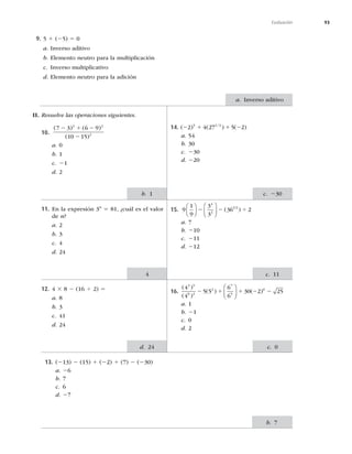 93
Evaluación
9. 5 1 (25) 5 0
a. Inverso aditivo
b. Elemento neutro para la multiplicación
c. Inverso multiplicativo
d. Elemento neutro para la adición
II. Resuelve las operaciones siguientes.
a. Inverso aditivo
10.
( ) ( )
( )
7 3 6 9
10 15
2 2
2
2 1 2
2
a. 0
b. 1
c. 21
d. 2
11. En la expresión 3n
5 81, ¿cuál es el valor
de n?
a. 2
b. 3
c. 4
d. 24
12. 4 3 8 2 (16 4 2) 5
a. 8
b. 3
c. 41
d. 24
14. ( ) ( ) ( )
/
2 1 1 2
2 4 27 5 2
5 1 3
a. 54
b. 30
c. 230
d. 220
15. 9
1
9
3
3
36 2
4
2
1 2
⎛
⎝
⎜
⎞
⎠
⎟
⎛
⎝
⎜
⎞
⎠
⎟
2 2 4
( )
a. 7
b. 210
c. 211
d. 212
16.
( )
( )
( ) ( )
4
4
5 5
6
6
30 2 25
3 5
6 2
2
7
5
0
2 1 1 2 2
⎛
⎝
⎜
⎞
⎠
⎟
a. 1
b. 21
c. 0
d. 2
13. (213) 2 (15) 1 (22) 1 (7) 2 (230)
a. 26
b. 7
c. 6
d. 27
b. 1
b. 7
d. 24
c. 230
c. 11
4
c. 0
 