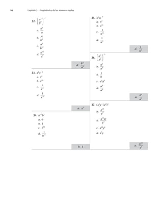 32.
a
b
3
6
2
⎛
⎝
⎜
⎞
⎠
⎟
2
a.
b
a
4
b.
a
b4
c.
a
b
6
12
d.
b
a
12
6
33. x6
x24
a. x2
b. x10
c.
1
2
x
d.
1
24
x
34. b27
b7
a. 0
b. 1
c. b14
d.
1
14
b
35. n4
n27
a. n3
b. n11
c.
1
11
n
d.
1
3
n
36.
a
b
3
2
3
⎛
⎝
⎜
⎞
⎠
⎟
2
a.
b
a
6
9
b.
1
b
c. a9
a6
d.
a
a
9
6
37. (x4
y22
w0
)3
a.
x
y
12
6
b.
x w
y
12
6
c. x12
y6
d. x7
y
b. 1
d.
1
3
n
a.
b
a
6
9
a.
x
y
12
6
a. x2
d.
b
a
12
6
96 Capítulo 3 Propiedades de los números reales
 