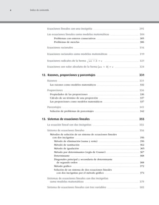 Ecuaciones lineales con una incógnita 295
Las ecuaciones lineales como modelos matemáticos 304
Problemas con enteros consecutivos 305
Problemas de mezclas 306
Ecuaciones racionales 316
Ecuaciones racionales como modelos matemáticos 319
Ecuaciones radicales de la forma ax h c
1 5 321
Ecuaciones con valor absoluto de la forma |ax 1 b| 5 c 324
12. Razones, proporciones y porcentajes 331
Razones 331
Las razones como modelos matemáticos 332
Proporciones 336
Propiedades de las proporciones 336
Cálculo de un término de una proporción 337
Las proporciones como modelos matemáticos 337
Porcentajes 341
Solución de problemas de porcentajes 342
13. Sistemas de ecuaciones lineales 355
La ecuación lineal con dos incógnitas 355
Sistema de ecuaciones lineales 356
Métodos de solución de un sistema de ecuaciones lineales
con dos incógnitas 356
Método de eliminación (suma y resta) 356
Método de sustitución 362
Método de igualación 365
Método por determinantes (regla de Cramer) 367
Determinante 368
Diagonales principal y secundaria de determinante
de segundo orden 368
Método gráﬁco 372
Solución de un sistema de dos ecuaciones lineales
con dos incógnitas por el método gráﬁco 374
Sistemas de ecuaciones lineales con dos incógnitas
como modelos matemáticos 379
Sistema de ecuaciones lineales con tres variables 385
x Índice de contenido
 