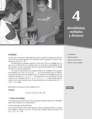 97
Divisibilidad
4
Divisibilidad,
múltiplos
y divisores
Divisibilidad
Números primos
Máximo común divisor
Mínimo común múltiplo
Divisibilidad
Se dice que un número es divisible entre otro cuando lo contiene un número
exacto de veces; por ejemplo, 16 es divisible entre 2 porque lo contiene exac-
tamente 8 veces 16
2 8
5
( ).
Considerando el ejemplo anterior, se dice que 16 es un múltiplo de 2, o
que 2 es un divisor de 16, o también que 2 es un factor o submúltiplo de 16.
De acuerdo con ello, precisemos que los conceptos divisible entre y múltiplo
de tienen un mismo signiﬁcado.
Un número natural tiene un conjunto inﬁnito de múltiplos. Por ejemplo,
los múltiplos de 3 son 3, 6, 9, 12, 15, . . . , así sucesivamente hasta el inﬁnito.
Como puedes observar, los múltiplos de 3 se obtienen al multiplicarlo por los
números naturales: {1, 2, 3, 4, 5, . . .}. En general, si n es un número natural,
entonces sus múltiplos son {1 3 n, 2 3 n, 3 3 n, . . .}. Cabe señalar que el
número 2n es par, mientras que el representado por las expresiones 2n 1 1
y 2n 2 1 es impar.
Determina los primeros ocho múltiplos de 4.
Solución
{4, 8, 12, 16, 20, 24, 28 y 32}
Principios de divisibilidad
A continuación mencionaremos los principios fundamentales de la divisibili-
dad y más adelante sus características.
Primer principio de divisibilidad
Si un número divide a dos o más números, entonces también divide a su suma.
Por ejemplo, 3 divide a 12, 21 y 15; por tanto, también divide al número 48
(12 1 21 1 15 5 48).
Ejemplo 1
 