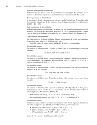 98 Capítulo 4 Divisibilidad, múltiplos y divisores
Segundo principio de divisibilidad
Todo número que divide a otro divide también a sus múltiplos. Por ejemplo, el nú-
mero 4 es divisor de 8; por ende, también lo es de los números 16, 24, 32, 40…
Tercer principio de divisibilidad
Si un número divide a dos números, entonces también es divisor de su diferencia.
Por ejemplo, 5 es divisor de los números 20 y 35; luego, también lo es del número
15 (35 2 20 5 15).
Cuarto principio de divisibilidad
Todo número que divide al divisor y al residuo de una división también divide al di-
videndo. Por ejemplo, el cociente de la división 38 4 6 es 6 y su residuo es 2. En este
caso, el 2 divide al divisor 6, al residuo 2 y, por tanto, es divisor del dividendo 38.
Características de la divisibilidad
Las características de la divisibilidad forman un conjunto de reglas que permiten
determinar si un número es divisible entre otro.
Entre las reglas de mayor uso se hallan las descritas a continuación.
Divisibilidad entre 2
Un número es divisible entre 2 cuando su última cifra es un número par o cero; por
ejemplo:
24, 10, 86, 128, 4216, 4280, etcétera.
Divisibilidad entre 3
Un número es divisible entre 3 cuando la suma de los valores absolutos de sus cifras
es un múltiplo de 3. Por ejemplo, 423 es divisible entre 3, ya que 4 1 2 1 3 5 9, el
cual es un múltiplo de 3 (9 5 3 3 3).
Divisibilidad entre 4
Un número es divisible entre 4 cuando sus dos últimas cifras son ceros o forman un
múltiplo de 4; por ejemplo:
200, 4200, 812, 936, 108, etcétera.
Divisibilidad entre 5
Un número es divisible entre 5 cuando su última cifra termina en cero o en 5; por
ejemplo:
35, 40, 115, 120, etcétera.
Divisibilidad entre 6
Un número es divisible entre 6 cuando es divisible entre 2 y entre 3; es decir, cuan-
do termina en cero o en cifra par y la suma de los valores absolutos de sus cifras es
un múltiplo de 3. Por ejemplo, 3120 y 282.
3120 termina en cero y 3 1 1 1 2 1 0 5 6 es múltiplo de 3.
282 termina en número par (2) y 2 1 8 1 2 5 12 es múltiplo de 3.
Divisibilidad entre 7
Una técnica para probar si un número es divisible entre 7 es la siguiente. Supón que
necesitas comprobar que 38 409 es divisible entre 7. ¿Cómo lo harías?
t 38 409 es divisible entre 7 si 3840 2 2(9) 5 3822 lo es.
t 3822 es divisible entre 7 si 382 2 2(2) 5 378 lo es.
t 378 es divisible entre 7 si 37 2 2(8) 5 21 lo es.
Como 21
7 3
5 entonces 38 409 es divisible entre 7.
 