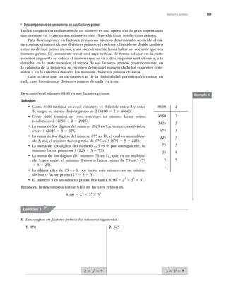 101
Números primos
Descomposición de un número en sus factores primos
La descomposición en factores de un número es una operación de gran importancia
que consiste en expresar ese número como el producto de sus factores primos.
Para descomponer en factores primos un número determinado se divide el nú-
mero entre el menor de sus divisores primos; el cociente obtenido se divide también
entre su divisor primo menor, y así sucesivamente hasta hallar un cociente que sea
número primo. Es costumbre trazar una raya vertical de forma tal que en la parte
superior izquierda se coloca el número que se va a descomponer en factores y, a la
derecha, en la parte superior, el menor de sus factores primos; posteriormente, en
la columna de la izquierda se escriben debajo del número dado los cocientes obte-
nidos y en la columna derecha los mínimos divisores primos de éstos.
Cabe aclarar que las características de la divisibilidad permiten determinar en
cada caso los mínimos divisores primos de cada cociente.
Descompón el número 8100 en sus factores primos.
Solución
t Como 8100 termina en cero, entonces es divisible entre 2 y entre
5; luego, su menor divisor primo es 2 (8100 4 2 5 4050).
t Como 4050 termina en cero, entonces su mínimo factor primo
también es 2 (4050 4 2 5 2025).
t La suma de los dígitos del número 2025 es 9; entonces, es divisible
entre 3 (2025 4 3 5 675).
t La suma de los dígitos del número 675 es 18, el cual es un múltiplo
de 3; así, el mínimo factor primo de 675 es 3 (675 4 3 5 225).
t La suma de los dígitos del número 225 es 9; por consiguiente, su
mínimo factor primo es 3 (225 4 3 5 75).
t La suma de los dígitos del número 75 es 12, que es un múltiplo
de 3; por ende, el mínimo divisor o factor primo de 75 es 3 (75
4 3 5 25).
t La última cifra de 25 es 5; por tanto, este número es su mínimo
divisor o factor primo (25 4 5 5 5).
t El número 5 es un número primo. Por tanto, 8100 5 22
3 34
3 52
.
Entonces, la descomposición de 8100 en factores primos es
8100 5 22
3 34
3 52
8100
4050
2025
675
225
75
25
5
1
2
2
3
3
3
3
5
5
Ejemplo 4
I. Descompón en factores primos los números siguientes.
Ejercicios 1
1. 378 2. 525
2 3 33
3 7 3 3 52
3 7
 