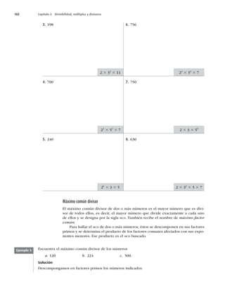 102 Capítulo 4 Divisibilidad, múltiplos y divisores
3. 198
4. 700
5. 240
6. 756
7. 750
8. 630
2 3 32
3 11 22
3 33
3 7
2 3 3 3 53
2 3 32
3 5 3 7
24
3 3 3 5
22
3 52
3 7
Máximo común divisor
El máximo común divisor de dos o más números es el mayor número que es divi-
sor de todos ellos, es decir, el mayor número que divide exactamente a cada uno
de ellos y se designa por la sigla MCD. También recibe el nombre de máximo factor
común.
Para hallar el MCD de dos o más números, éstos se descomponen en sus factores
primos y se determina el producto de los factores comunes afectados con sus expo-
nentes menores. Ese producto es el MCD buscado.
Encuentra el máximo común divisor de los números
a. 120 b. 224 c. 500.
Solución
Descompongamos en factores primos los números indicados.
Ejemplo 5
 