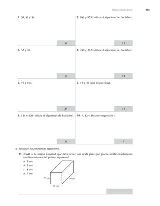 105
Máximo común divisor
3. 30, 42 y 54.
4. 32 y 40.
5. 75 y 100.
6. 144 y 520 (utiliza el algoritmo de Euclides).
7. 945 y 975 (utiliza el algoritmo de Euclides).
8. 240 y 252 (utiliza el algoritmo de Euclides).
9. 15 y 30 (por inspección).
10. 6, 12 y 18 (por inspección).
6
6
15
8 12
8
25 15
II. Resuelve los problemas siguientes.
11. ¿Cuál es la mayor longitud que debe tener una regla para que pueda medir exactamente
las dimensiones del prisma siguiente?
a. 3 cm
b. 5 cm
c. 4 cm
d. 6 cm
60 cm
75 cm 80 cm
 
