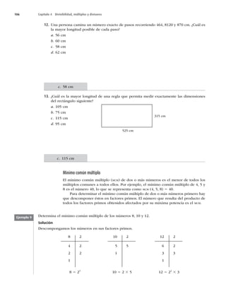 106 Capítulo 4 Divisibilidad, múltiplos y divisores
12. Una persona camina un número exacto de pasos recorriendo 464, 8120 y 870 cm. ¿Cuál es
la mayor longitud posible de cada paso?
a. 56 cm
b. 60 cm
c. 58 cm
d. 62 cm
13. ¿Cuál es la mayor longitud de una regla que permita medir exactamente las dimensiones
del rectángulo siguiente?
a. 105 cm
b. 75 cm
c. 115 cm
d. 95 cm
315 cm
525 cm
Mínimo común múltiplo
El mínimo común múltiplo (MCM) de dos o más números es el menor de todos los
múltiplos comunes a todos ellos. Por ejemplo, el mínimo común múltiplo de 4, 5 y
8 es el número 40, lo que se representa como MCM (4, 5, 8) 5 40.
Para determinar el mínimo común múltiplo de dos o más números primero hay
que descomponer éstos en factores primos. El número que resulta del producto de
todos los factores primos obtenidos afectados por su máxima potencia es el MCM.
Determina el mínimo común múltiplo de los números 8, 10 y 12.
Solución
Descompongamos los números en sus factores primos.
8
4
2
1
2
2
2
10
5
1
2
5
12
6
3
1
2
2
3
8 5 23
10 5 2 3 5 12 5 22
3 3
Ejemplo 9
c. 58 cm
c. 115 cm
 