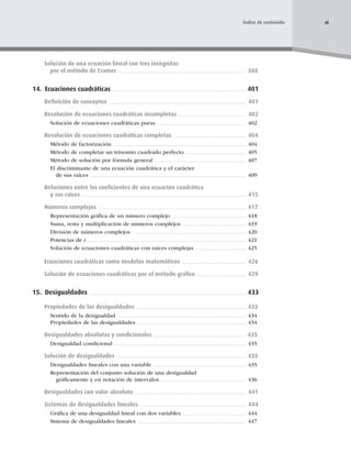 Solución de una ecuación lineal con tres incógnitas
por el método de Cramer 388
14. Ecuaciones cuadráticas 401
Deﬁnición de conceptos 401
Resolución de ecuaciones cuadráticas incompletas 402
Solución de ecuaciones cuadráticas puras 402
Resolución de ecuaciones cuadráticas completas 404
Método de factorización 404
Método de completar un trinomio cuadrado perfecto 405
Método de solución por fórmula general 407
El discriminante de una ecuación cuadrática y el carácter
de sus raíces 409
Relaciones entre los coeﬁcientes de una ecuación cuadrática
y sus raíces 415
Números complejos 417
Representación gráﬁca de un número complejo 418
Suma, resta y multiplicación de números complejos 419
División de números complejos 420
Potencias de i 421
Solución de ecuaciones cuadráticas con raíces complejas 425
Ecuaciones cuadráticas como modelos matemáticos 426
Solución de ecuaciones cuadráticas por el método gráﬁco 429
15. Desigualdades 433
Propiedades de las desigualdades 433
Sentido de la desigualdad 434
Propiedades de las desigualdades 434
Desigualdades absolutas y condicionales 435
Desigualdad condicional 435
Solución de desigualdades 435
Desigualdades lineales con una variable 435
Representación del conjunto solución de una desigualdad
gráﬁcamente y en notación de intervalos 436
Desigualdades con valor absoluto 441
Sistemas de desigualdades lineales 444
Gráﬁca de una desigualdad lineal con dos variables 444
Sistema de desigualdades lineales 447
xi
Índice de contenido
 