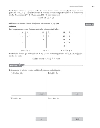 107
Mínimo común múltiplo
Los factores primos que aparecen en las descomposiciones anteriores son 2, 3 y 5, cuyas máximas
potencias son 3, 1 y 1, respectivamente. El mínimo común múltiplo buscado es el número que
resulta del producto 23
3 3 3 5, es decir, 120, y lo expresamos así:
MCM (8, 10, 12) 5 120
Determina el mínimo común múltiplo de los números 28, 49 y 84.
Solución
Descompongamos en sus factores primos los números indicados.
28
14
7
1
2
2
7
49
7
1
7
7
84
42
21
7
1
2
2
3
7
28 5 22
3 7 49 5 72
84 5 22
3 3 3 7
Los factores primos que aparecen son 2, 3 y 7, y sus máximas potencias son 2, 1 y 2, respectiva-
mente; por tanto:
MCM (28, 49, 84) 5 22
3 3 3 72
5 588
Ejemplo 10
Ejercicios 2
I. Encuentra el mínimo común múltiplo de los números indicados.
1. 64, 96 y 108.
2. 7, 14 y 21.
3. 3, 18 y 36.
4. 15, 21 y 42.
1728 36
42 210
 