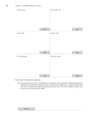 108 Capítulo 4 Divisibilidad, múltiplos y divisores
5. 96 y 126.
6. 36 y 96.
7. 24, 60 y 80.
8. 16, 20 y 24.
9. 84 y 120.
10. 124 y 160.
2016 240
288 840
240 4960
II. Resuelve los problemas siguientes.
11. Una persona tiene que ir de Monterrey a Cadereyta cada cuatro días. Después tiene que ir
de Monterrey a Escobedo cada cinco días y, ﬁnalmente, de Monterrey a Santa Catarina cada
ocho días. ¿Cuántos días deben transcurrir para que vaya a las tres ciudades el mismo día,
si hoy estuvo en cada una de ellas?
40 días
 