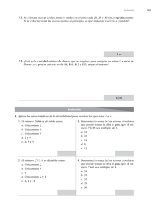 109
Evaluación
12. Se colocan marcas azules, rosas y verdes en el piso cada 20, 25 y 30 cm, respectivamente.
Si se colocan todas las marcas juntas al principio, ¿a qué distancia vuelven a coincidir?
13. ¿Cuál es la cantidad mínima de dinero que se requiere para comprar un número exacto de
libros cuyo precio unitario es de $8, $10, $12 y $25, respectivamente?
3 m
$600
Evaluación
I. Aplica las características de la divisibilidad para resolver los ejercicios 1 a 4.
1. El número 7680 es divisible entre:
a. Únicamente 2
b. Únicamente 3
c. Únicamente 5
d. 2 y 5
e. 2, 3 y 5
2. El número 27 016 es divisible entre:
a. Únicamente 2
b. Únicamente 4
c. 9
d. Únicamente 2 y 4
e. 2, 4 y 11
3. Determina la suma de los valores absolutos
que puede tomar la cifra x, para que el nú-
mero 75x38 sea múltiplo de 6.
a. 12
b. 10
c. 14
d. 8
e. 11
4. Determina la suma de los valores absolutos
que puede tomar la cifra n, para que el nú-
mero 74n6 sea múltiplo de 4.
a. 34
b. 25
c. 32
d. 29
e. 30
 