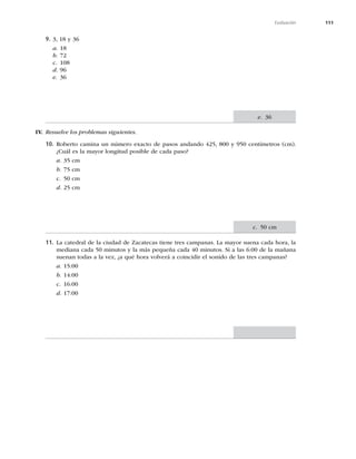 111
Evaluación
9. 3, 18 y 36
a. 18
b. 72
c. 108
d. 96
e. 36
IIV. Resuelve los problemas siguientes.
10. Roberto camina un número exacto de pasos andando 425, 800 y 950 centímetros (cm).
¿Cuál es la mayor longitud posible de cada paso?
a. 35 cm
b. 75 cm
c. 50 cm
d. 25 cm
11. La catedral de la ciudad de Zacatecas tiene tres campanas. La mayor suena cada hora, la
mediana cada 50 minutos y la más pequeña cada 40 minutos. Si a las 6:00 de la mañana
suenan todas a la vez, ¿a qué hora volverá a coincidir el sonido de las tres campanas?
a. 15:00
b. 14:00
c. 16:00
d. 17:00
c. 50 cm
e. 36
 