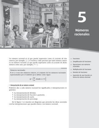 113
Fracciones
5
Números
racionales
Fracciones
Simpliﬁcación de fracciones
Operaciones con números
racionales
Multiplicación de fracciones
División de fracciones
Expresión de una fracción en
forma de número decimal
Un número racional es el que puede expresarse como el cociente de dos
enteros; por ejemplo, 3
5
4
3 6
, , etcétera. Cabe precisar que todo número entero
es un número racional, ya que puede expresarse como el cociente de dicho
número entre uno; por ejemplo, 7 7
1
5 .
Números racionales
Si m y n son dos números enteros, el conjunto de los números racionales
representados por el símbolo Q se deﬁne como sigue:
Q
m
n
n
5 , donde ? 0
 
Interpretación de un número racional
Podemos dar a cada número racional los signiﬁcados o interpretaciones si-
guientes:
t La interpretación de división.
t La interpretación de fracción o partición.
t La interpretación de razón.
t La interpretación de porcentaje.
En la ﬁgura 1 se muestra un diagrama que presenta las ideas asociadas
con las interpretaciones que pueden darse a un número racional.
 