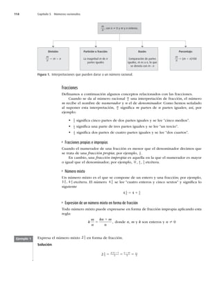 114 Capítulo 5 Números racionales
Fracciones
Deﬁnamos a continuación algunos conceptos relacionados con las fracciones.
Cuando se da al número racional m
n una interpretación de fracción, el número
m recibe el nombre de numerador y n el de denominador. Como hemos señalado
al suponer esta interpretación, m
n signiﬁca m partes de n partes iguales; así, por
ejemplo:
t 5
2 signiﬁca cinco partes de dos partes iguales y se lee “cinco medios”.
t 1
3
signiﬁca una parte de tres partes iguales y se lee “un tercio”.
t 2
4
signiﬁca dos partes de cuatro partes iguales y se lee “dos cuartos”.
Fracciones propias e impropias
Cuando el numerador de una fracción es menor que el denominador decimos que
se trata de una fracción propia; por ejemplo, 4
9 .
En cambio, una fracción impropia es aquella en la que el numerador es mayor
o igual que el denominador; por ejemplo, 12
7
4
3
5
3
, , etcétera.
Número mixto
Un número mixto es el que se compone de un entero y una fracción; por ejemplo,
1 4
3
5
2
3
, etcétera. El número 4 5
6 se lee “cuatro enteros y cinco sextos” y signiﬁca lo
siguiente
4 4
5
6
5
6
5 1
Expresión de un número mixto en forma de fracción
Todo número mixto puede expresarse en forma de fracción impropia aplicando esta
regla:
k
m
n
kn m
n
5
1
, donde n, m y k son enteros y n ? 0
Porcentaje:
m
n
5 (m 4 n)100
m
n
, con n ? 0 y m y n enteros.
Partición o fracción:
La magnitud m de n
partes iguales
División:
m
n
5 m 4 n
Razón:
Comparación de partes
iguales, m es a n, lo que
se denota con m : n
Figura 1. Interpretaciones que pueden darse a un número racional.
Expresa el número mixto 2 5
3 en forma de fracción.
Solución
2 5
3
2 3 5
3
6 15
3
11
3
5 5 5
1 1
( )
Ejemplo 1
 