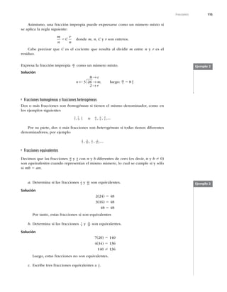 115
Fracciones
Asimismo, una fracción impropia puede expresarse como un número mixto si
se aplica la regla siguiente:
m
n
C
r
n
5 donde m, n, C y r son enteros.
Cabe precisar que C es el cociente que resulta al dividir m entre n y r es el
residuo.
Expresa la fracción impropia 26
3 como un número mixto.
Solución
8
3 26
2
→
← →
→
c
n m
r
; luego: 26
3
2
3
8
5
Ejemplo 2
Fracciones homogéneas y fracciones heterogéneas
Dos o más fracciones son homogéneas si tienen el mismo denominador, como en
los ejemplos siguientes
3
5
7
5
1
5
, , o 6 2
x x
y
x
, , ,...
Por su parte, dos o más fracciones son heterogéneas si todas tienen diferentes
denominadores; por ejemplo
2
5
3
10
1 2
2
, , , ,...
x x
Fracciones equivalentes
Decimos que las fracciones m
n y a
b con n y b diferentes de cero (es decir, n y b ? 0)
son equivalentes cuando representan el mismo número, lo cual se cumple si y sólo
si mb 5 an.
a. Determina si las fracciones 2
3
y 16
24
son equivalentes.
Solución
2(24) 5 48
3(16) 5 48
48 5 48
Por tanto, estas fracciones sí son equivalentes
b. Determina si las fracciones 7
4 y 34
20 son equivalentes.
Solución
7(20) 5 140
4(34) 5 136
140 ? 136
Luego, estas fracciones no son equivalentes.
c. Escribe tres fracciones equivalentes a 4
5 .
Ejemplo 3
 