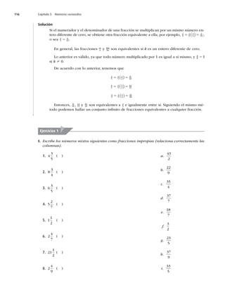 116 Capítulo 5 Números racionales
Solución
Si el numerador y el denominador de una fracción se multiplican por un mismo número en-
tero diferente de cero, se obtiene otra fracción equivalente a ella; por ejemplo, 2
5
2
5
3
3
6
15
5 5
( ) ;
o sea 2
5
6
15
5 .
En general, las fracciones m
n y km
kn son equivalentes si k es un entero diferente de cero.
Lo anterior es válido, ya que todo número multiplicado por 1 es igual a sí mismo, y k
k 51
si k ? 0.
De acuerdo con lo anterior, tenemos que
4
5
4
5
2
2
8
10
5 5
( )
4
5
4
5
3
3
12
15
5 5
( )
4
5
4
5
4
4
16
20
5 5
( )
Entonces, 8
10
12
15
, y 16
20 son equivalentes a 4
5 e igualmente entre sí. Siguiendo el mismo mé-
todo podemos hallar un conjunto inﬁnito de fracciones equivalentes a cualquier fracción.
Ejercicios 1
I. Escribe los números mixtos siguientes como fracciones impropias (relaciona correctamente las
columnas).
1. 4
3
5
( )
2. 8
3
4
( )
3. 6
3
5
( )
4. 5
2
7
( )
5. 1
1
2
( )
6. 2
4
7
( )
7. 21
1
2
( )
8. 2
4
9
( )
a.
43
2
b.
22
9
c.
35
4
d.
37
7
e.
18
7
f.
3
2
g.
23
5
h.
37
9
i.
33
5
 
