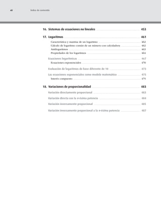 16. Sistemas de ecuaciones no lineales 453
17. Logaritmos 461
Característica y mantisa de un logaritmo 462
Cálculo de logaritmo común de un número con calculadora 462
Antilogaritmos 463
Propiedades de los logaritmos 464
Ecuaciones logarítmicas 467
Ecuaciones exponenciales 470
Evaluación de logaritmos de base diferente de 10 473
Las ecuaciones exponenciales como modelo matemático 475
Interés compuesto 475
18. Variaciones de proporcionalidad 483
Variación directamente proporcional 483
Variación directa con la n-ésima potencia 484
Variación inversamente proporcional 485
Variación inversamente proporcional a la n-ésima potencia 487
xii Índice de contenido
 