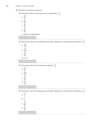 118 Capítulo 5 Números racionales
IV. Resuelve los ejercicios siguientes.
23. Determina cuál de estas fracciones es equivalente a
4
5
.
a.
28
35
b.
24
30
c.
56
70
d.
48
60
e. Todas son equivalentes
24. Determina cuál de las expresiones racionales siguientes es una fracción equivalente a
3
7
.
a.
48
112
b.
45
105
c.
24
58
d. a y b
25. Determina cuál de estas fracciones equivale a
5
9
.
a.
18
42
b.
60
117
c.
20
36
d.
15
26
26. Determina cuál de las expresiones racionales siguientes es una fracción equivalente a
3
2
.
a.
27
4
b.
9
4
c.
42
28
d.
51
36
 