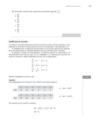 119
Simpliﬁcación de fracciones
27. Determina cuál de estas expresiones racionales equivale a
7
8
.
a.
84
96
b.
49
64
c.
35
42
d.
63
74
Simpliﬁcación de fracciones
Un número racional expresado en forma de fracción está en forma reducida o sim-
pliﬁcada si el máximo común divisor (MCD) de su numerador y denominador es 1.
La simpliﬁcación o reducción de fracciones es una de las operaciones matemá-
ticas más importantes y fundamentalmente hay dos métodos para realizarla.
El primero consiste en descomponer en factores primos el numerador y el
denominador de la fracción que se va a simpliﬁcar y a continuación cancelar los
factores comunes a ambos utilizando esta ley de los exponentes:
a
a
a x y
a
a
a x y
a
a a
x y
x
y
x y
x
y
x
y y x
5 .
5 5
5 ,
2
2
si
=1 si
si
0
1
Reduce (simpliﬁca) la fracción 144
540 .
Solución
Descompongamos los números 144 y 540 en sus factores primos.
2 2 2 2 3 3
144 72 36 18 9 3 1
⇒ 144 5 24
(3)2
2 2 3 3 3 5
540 270 135 45 15 5 1
⇒ 540 5 22
(3)3
5
De acuerdo con lo anterior, tenemos
144
540
2 3
2 3 5
2
3 5
2
3 5
4
15
4 2
2 3
4 2
3 2
2
5 5 5 5
( )
( ) ( ) ( ) ( )
−
−
144
540
4
15
5
Ejemplo 4
 