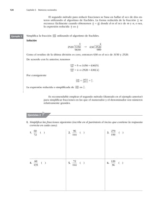 120 Capítulo 5 Números racionales
El segundo método para reducir fracciones se basa en hallar el MCD de dos en-
teros utilizando el algoritmo de Euclides. La forma reducida de la fracción m
n se
reconoce fácilmente cuando obtenemos m
n
ad
bd
5 donde d es el MCD de m y n, o sea,
la expresión reducida m
n es a
b
Simpliﬁca la fracción 3150
2520 utilizando el algoritmo de Euclides.
Solución
1
2520 3150
0630
S
4
630 2520
000
Como el residuo de la última división es cero, entonces 630 es el MCD de 3150 y 2520.
De acuerdo con lo anterior, tenemos
3150
630
2520
630
5 3150 630 5
4 2520 630 4
5 5
5 5


 
 
Por consiguiente
3150
2520
630 5
630 4
5
4
5 5
 
 
.
La expresión reducida o simpliﬁcada de 3150
2520 es 5
4 .
Ejemplo 5
Es recomendable emplear el segundo método (ilustrado en el ejemplo anterior)
para simpliﬁcar fracciones en las que el numerador y el denominador son números
relativamente grandes.
I. Simpliﬁca las fracciones siguientes (escribe en el paréntesis el inciso que contiene la respuesta
correcta en cada caso).
Ejercicios 2
1.
60
72
( )
4.
60
135
( )
2.
96
144
( )
5.
72
144
( )
3.
270
150
( )
6.
120
36
( )
 