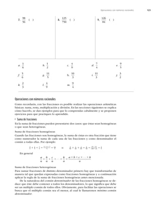 121
Operaciones con números racionales
7.
98
56
( ) 8.
125
750
( ) 9.
126
84
( )
Operaciones con números racionales
Como recordarás, con las fracciones es posible realizar las operaciones aritméticas
básicas: suma, resta, multiplicación y división. En las secciones siguientes se explica
cómo hacerlo, se dan ejemplos para que lo comprendas cabalmente y se proponen
ejercicios para que practiques lo aprendido.
Suma de fracciones
En la suma de fracciones pueden presentarse dos casos: que éstas sean homogéneas
o que sean heterogéneas.
Suma de fracciones homogéneas
Cuando las fracciones son homogéneas, la suma de éstas es otra fracción que tiene
como numerador la suma de cada una de las fracciones y como denominador el
común a todas ellas. Por ejemplo
3
5
4
5
7
5
3 4 7
5
14
5
1 1 5 5
1 1
o 3
10
1
10
2
10
6
10
6 2
10 2
3
5
1 1 5 5 5
4
4
( )
( )
En general
a
n
b
n
c
n
k
n
a b c k
n
1 1 1 1 5
1 1 1 1
⋅ ⋅ ⋅
⋅ ⋅ ⋅
Suma de fracciones heterogéneas
Para sumar fracciones de distinto denominador primero hay que transformarlas de
manera tal que quedan expresadas como fracciones homogéneas y a continuación
aplicar la regla de la suma de fracciones homogéneas antes mencionada.
De la naturaleza del común denominador de las fracciones homogéneas se de-
duce que éste debe contener a todos los denominadores, lo que signiﬁca que debe
ser un múltiplo común de todos ellos. Obviamente, para facilitar las operaciones se
busca que el múltiplo común sea el menor, al cual le llamaremos mínimo común
denominador.
a.
1
6
b.
1
2
c.
4
9
d.
7
4
e.
9
5
f.
5
6
g.
11
5
h.
10
3
i.
11
3
j.
3
2
k.
2
3
l.
4
9
m.
9
4
 