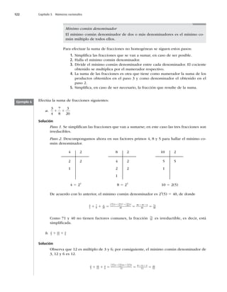 122 Capítulo 5 Números racionales
Mínimo común denominador
El mínimo común denominador de dos o más denominadores es el mínimo co-
mún múltiplo de todos ellos.
Para efectuar la suma de fracciones no homogéneas se siguen estos pasos:
1. Simpliﬁca las fracciones que se van a sumar, en caso de ser posible.
2. Halla el mínimo común denominador.
3. Divide el mínimo común denominador entre cada denominador. El cociente
obtenido se multiplica por el numerador respectivo.
4. La suma de las fracciones es otra que tiene como numerador la suma de los
productos obtenidos en el paso 3 y como denominador el obtenido en el
paso 2.
5. Simpliﬁca, en caso de ser necesario, la fracción que resulte de la suma.
Efectúa la suma de fracciones siguientes:
a.
3
4
7
8
3
20
1 1
Solución
Paso 1. Se simpliﬁcan las fracciones que van a sumarse; en este caso las tres fracciones son
irreducibles.
Paso 2. Descompongamos ahora en sus factores primos 4, 8 y 5 para hallar el mínimo co-
mún denominador.
4
2
1
2
2
8
4
2
1
2
2
2
10
5
1
2
5
4 5 22
8 5 23
10 5 2(5)
De acuerdo con lo anterior, el mínimo común denominador es 23
(5) 5 40, de donde
3
4
7
8
4
20
3 7 3
40
30 35 6
40
71
4
40
4
40
8
40
20
1 1 5 5 5
1 1 1 1
( ) ( ) ( )
0
0
Como 71 y 40 no tienen factores comunes, la fracción 71
40 es irreductible, es decir, está
simpliﬁcada.
b. 2
3
11
12
1
6
1 1
Solución
Observa que 12 es múltiplo de 3 y 6; por consiguiente, el mínimo común denominador de
3, 12 y 6 es 12.
2
3
11
12
1
6
2 11 1
12
8 11 2
12
21
12
3
12
12
12
6
1 1 5 5 5
1 1 1 1
( ) ( ) ( )
1
12
Ejemplo 6
 
