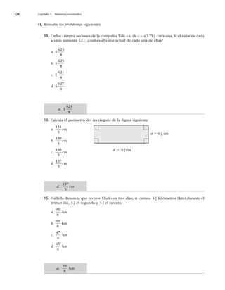 124 Capítulo 5 Números racionales
II. Resuelve los problemas siguientes.
13. Carlos compra acciones de la compañía Yale S.A. de C.V. a $75 1
4 cada una. Si el valor de cada
acción aumenta $2 5
8 , ¿cuál es el valor actual de cada una de ellas?
a. $
623
8
b. $
625
8
c. $
621
8
d. $
627
8
14. Calcula el perímetro del rectángulo de la ﬁgura siguiente.
a.
134
5
cm
b.
139
5
cm
c.
138
5
cm
d.
137
5
cm
15. Halla la distancia que recorre Chalo en tres días, si camina 4 1
2 kilómetros (km) durante el
primer día, 3 5
8 el segundo y 3 3
4 el tercero.
a.
95
8
km
b.
93
8
km
c.
47
4
km
d.
45
4
km
L 5 9 2
5 cm
a 5 4 3
10 cm
a. $
623
8
d.
137
5
cm
a.
95
8
km
 
