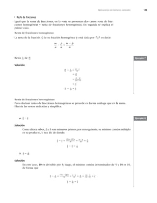 125
Operaciones con números racionales
Ejemplo 7
Ejemplo 8
Resta de fracciones
Igual que la suma de fracciones, en la resta se presentan dos casos: resta de frac-
ciones homogéneas y resta de fracciones heterogéneas. En seguida se explica el
primer caso.
Resta de fracciones homogéneas
La resta de la fracción p
n de su fracción homogénea m
n está dada por m p
n
2
es decir:
m
n
p
n
m p
n
2 5
2
Resta 2
12 de 10
12
Solución
10
12
2
12
10 2
12
8
12
8 2
12 3
2
3
2 5
5
5
5
2
4
4
( )
( )
10
12
2
12
2
3
2 5
a. 3
2
4
5
2
Solución
Como ahora sabes, 2 y 5 son números primos; por consiguiente, su mínimo común múltiplo
es su producto, o sea 10, de donde:
3
2
4
5
3 4
10
15 8
10
7
10
10
2
10
5
2 5 5 5
2 2
( ) ( )
3
2
4
5
7
10
2 5
b. 4
5
2
10
2
Solución
En este caso, 10 es divisible por 5; luego, el mínimo común denominador de 5 y 10 es 10,
de forma que
4
5
2
10
4 2
10
8 2
10
6
10
6 2
10 2
3
10
5
10
10
2 5 5 5 5 5
2 2 4
4
( ) ( ) ( )
( ) 5
5
4
5
2
10
3
5
2 5
Resta de fracciones heterogéneas
Para efectuar restas de fracciones heterogéneas se procede en forma análoga que en la suma.
Efectúa las restas indicadas y simpliﬁca.
 