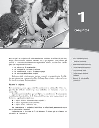 1
Diagramas de Ven-Euler
1
Conjuntos
Notación de conjuntos
Clases de conjuntos
Relaciones entre conjuntos
Operaciones con conjuntos
Diagramas de Venn
Producto cartesiano de
conjuntos
Sistema de coordenadas
cartesianos
El concepto de conjunto no está deﬁnido en términos matemáticos; sin em-
bargo, intuitivamente tenemos una idea de lo que signiﬁca esta palabra, ya
que en la vida diaria nuestra mente organiza de manera inconsciente los ob-
jetos en conjuntos tales como:
t-PTNJFNCSPTEFVOBGBNJMJB
t-PTBMVNOPTEFVOTBMØOEFDMBTFT
t-PTKVHBEPSFTEFCFJTCPMEFDJFSUPFRVJQP
t-PTQBSUJEPTQPMÓUJDPTEFVOQBÓT
Podemos decir intuitivamente que un conjuntoFTVOBDPMFDDJØOEFPCKF-
UPTRVFUJFOFOVOBDBSBDUFSÓTUJDBCJFOEFmOJEBTPTPCKFUPTSFDJCFOFMOPN-
bre de elementosEFEJDIPDPOKVOUP
Notación de conjuntos
1PSDPOWFODJØO
QBSBSFQSFTFOUBSMPTDPOKVOUPTTFVUJMJ[BOMBTMFUSBTNB-
ZÞTDVMBTEFMBMGBCFUP
NJFOUSBTRVFQBSBTJNCPMJ[BSTVTFMFNFOUPTTFVTBOMBT
NJOÞTDVMBT
Cuando queremos indicar que un objeto a es un elemento de un conjunto
A
VUJMJ[BNPTMBOPUBDJØOa ∈ ATUBOPUBDJØOQVFEFUFOFSDVBMRVJFSBEFMBT
MFDUVSBTPTJHOJmDBEPTTJHVJFOUFT
tMPCKFUPa es un elemento del conjunto A
tMPCKFUPa pertenece al conjunto A
tMPCKFUPa está contenido en A
%FFTUBNBOFSB
FMTÓNCPMP∈ establece la relación de pertenencia entre
VOFMFNFOUPZVODPOKVOUP
TJNJTNP
FOMBOPUBDJØOa ∉ AFMTÓNCPMP∉ indica que el objeto a no
pertenece al conjunto A
 