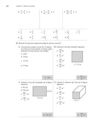 128 Capítulo 5 Números racionales
8. Una persona camina a razón de 1 2
5 kilóme-
tros (km) por hora durante 2 6
7 horas. ¿Qué
distancia recorrió durante este tiempo?
a. 4 km
b. 15 km
c. 4 1
2 km
d. 3 4
7 km
9. Calcula el área del rectángulo de la ﬁgura
siguiente.
a. 96 cm2
b. 110 cm2
c.
650
6
cm2
d.
338
3
cm2
10. Calcula el área del cuadrado siguiente.
a.
119
16
m2
b.
11
4
m2
c.
123
16
m2
d.
121
16
m2
11. Calcula el volumen del cubo de la ﬁgura
siguiente.
a.
15
8
m3
b.
135
8
m3
c.
15
6
m3
d.
125
8
m3
16 1
2 cm
6 2
3 cm
L 5 2 3
4
2 1
2 m
a. 4 km
b. 110 cm2
d.
121
16
m2
d.
125
8
m3
m
5.
3
4
8
9
3 ( ) 6.
7
10
8
21
3 ( ) 7.
16
20
6
8
3 ( )
a.
5
3
b.
4
5
c.
2
3
d.
10
3
e.
4
15
f.
5
4
g.
1
10
h.
3
5
i. 22
1
2
j. 24
1
2
k. 8
2
3
II. Resuelve los ejercicios siguientes (elige la opción correcta).
 